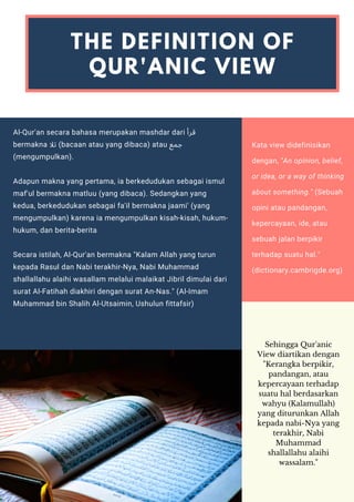 Al-Qur'an secara bahasa merupakan mashdar dari ‫ﻗﺮأ‬
bermakna ‫ﺗﻼ‬ (bacaan atau yang dibaca) atau ‫ﺟﻤﻊ‬
(mengumpulkan).
Adapun makna yang pertama, ia berkedudukan sebagai ismul
maf'ul bermakna matluu (yang dibaca). Sedangkan yang
kedua, berkedudukan sebagai fa'il bermakna jaami' (yang
mengumpulkan) karena ia mengumpulkan kisah-kisah, hukum-
hukum, dan berita-berita
Secara istilah, Al-Qur'an bermakna "Kalam Allah yang turun
kepada Rasul dan Nabi terakhir-Nya, Nabi Muhammad
shallallahu alaihi wasallam melalui malaikat Jibril dimulai dari
surat Al-Fatihah diakhiri dengan surat An-Nas." (Al-Imam
Muhammad bin Shalih Al-Utsaimin, Ushulun fittafsir)
THE DEFINITION OF
QUR'ANIC VIEW
Kata view didefinisikan
dengan, "An opinion, belief,
or idea, or a way of thinking
about something." (Sebuah
opini atau pandangan,
kepercayaan, ide, atau
sebuah jalan berpikir
terhadap suatu hal."
(dictionary.cambrigde.org)
Sehingga Qur'anic
View diartikan dengan
"Kerangka berpikir,
pandangan, atau
kepercayaan terhadap
suatu hal berdasarkan
wahyu (Kalamullah)
yang diturunkan Allah
kepada nabi-Nya yang
terakhir, Nabi
Muhammad
shallallahu alaihi
wassalam."
 
