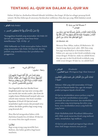 1. ‫اﻟﺬﻛﺮ‬ (Adz-Dzikr)
9 : ‫]اﻟﺤﺠﺮ‬ َ‫ﻮن‬ ُ
‫ِﻈ‬‫ﻓ‬‫ﺎ‬َ‫ﺤ‬َ‫ﻟ‬ ُ‫ﻪ‬َ‫ﻟ‬ ‫ﺎ‬‫ﱠ‬‫ﻧ‬ِ‫إ‬َ‫و‬ َ‫ﺮ‬ْ‫ﻛ‬‫ﱢ‬‫اﻟﺬ‬ ‫َﺎ‬‫ﻨ‬ْ‫ﻟ‬‫ﱠ‬‫ﺰ‬َ‫ﻧ‬ ُ‫ﻦ‬ْ‫ﺤ‬َ‫ﻧ‬ ‫ﺎ‬‫ﱠ‬‫ﻧ‬ِ‫]إ‬
"Sesungguhnya Kamilah yang menurunkan Adz-Dzikr (Al-
Qur’an), dan sesungguhnya Kami benar-benar
memeliharanya." (QS. Al-Hijr : 9)
Allah Subhanahu wa Ta'ala menetapkan bahwa Dialah
yang menurunkan Adz-Dzikr (Al-Qur'an), dan Dia
pulalah yang memeliharanya dari perubahan dan
penggantian.
2. ‫ﻳﺪﻳﻪ‬ ‫ﺑﻴﻦ‬ ‫ﻟﻤﺎ‬ ‫ﻣﺼﺪﻗﺎ‬ •
• ‫ﻣﻬﻴﻤﻦ‬
َ‫ﻦ‬ِ‫ﻣ‬ ِ‫ﻪ‬ْ‫ﻳ‬َ‫ﺪ‬َ‫ﻳ‬ َ‫ﻦ‬ْ‫ﻴ‬َ‫ﺑ‬ ‫ﺎ‬ َ‫ِﻤ‬‫ﻟ‬ ‫ﺎ‬ً‫ﱢﻗ‬‫ﺪ‬ َ
‫ﺼ‬ُ‫ﻣ‬ ‫ﱢ‬
‫ﻖ‬َ‫ﺤ‬ْ‫ﺎﻟ‬ِ‫ﺑ‬ َ
‫َﺎب‬‫ﺘ‬ِ‫ﻜ‬ْ‫اﻟ‬ َ
‫ﻚ‬ْ‫ﻴ‬َ‫ﻟ‬ِ‫إ‬ ‫َﺎ‬‫ﻨ‬ْ‫ﻟ‬َ‫ﺰ‬ْ‫ﻧ‬َ‫أ‬َ‫و‬
َ
‫ﻻ‬َ‫و‬ ُ‫ﱠ‬‫ﷲ‬ َ‫ل‬َ‫ﺰ‬ْ‫ﻧ‬َ‫أ‬ ‫ﺎ‬ َ‫ﻤ‬ِ‫ﺑ‬ ْ‫ﻢ‬ُ‫ﻬ‬َ‫ﻨ‬ْ‫ﻴ‬َ‫ﺑ‬ ْ‫ﻢ‬ُ‫ﻜ‬ْ‫ﺣ‬‫ﺎ‬َ‫ﻓ‬ ِ‫ﻪ‬ْ‫ﻴ‬َ‫ﻠ‬َ‫ﻋ‬ ‫ًﺎ‬‫ﻨ‬ ِ‫ﻤ‬ْ‫ﻴ‬َ‫ﻬ‬ُ‫ﻣ‬َ‫و‬ ِ
‫َﺎب‬‫ﺘ‬ِ‫ﻜ‬ْ‫اﻟ‬
‫ﱢ‬
‫ﻖ‬َ‫ﺤ‬ْ‫اﻟ‬ َ‫ﻦ‬ِ‫ﻣ‬ َ
‫َك‬‫ء‬‫ﺎ‬َ‫ﺟ‬ ‫ﺎ‬‫ﱠ‬‫ﻤ‬َ‫ﻋ‬ ْ‫ُﻢ‬‫ﻫ‬َ‫ء‬‫ا‬َ‫ﻮ‬ْ‫ﻫ‬َ‫أ‬ ْ‫ﻊ‬ِ‫ﺒ‬‫ﱠ‬‫ﺘ‬َ‫ﺗ‬
(Al-Maidah: 48)
Menurut Ibnu Abbas, makna Al-Muhaimin: Al-
Amiin (yang dipercaya), saksi. Ahli ilmu yang
lain juga menyebutkan ia bermakna hakim.
Dalam arti, apa saja isi dari kitab terdahulu yang
sesuai dengan Al-Qur'an. maka itu adalah benar;
dan apa saja isi dari kitab-kitab terdahulu yang
tidak sesuai dengan Al-Qur’an, itu adalah batil.
3. ‫•ﻫﺪى‬ •‫ﺷﻲء‬ ‫ﻟﻜﻞ‬ ‫ﺗﺒﻴﺎﻧﺎ‬
•‫ﺑﺸﺮى‬ • ‫رﺣﻤﺔ‬
ْ
‫ﻦ‬‫ﱢ‬‫ﻣ‬ ‫ﻢ‬ ِ‫ﻬ‬ْ‫ﻴ‬َ‫ﻠ‬َ‫ﻋ‬ ‫ًا‬‫ﺪ‬‫ﻴ‬ ِ‫ﻬ‬ َ
‫ﺷ‬ ٍ‫ﺔ‬ ‫ﱠ‬‫ﻣ‬ُ‫أ‬ ‫ﻞﱢ‬ُ‫ﻛ‬ ‫ِﻲ‬‫ﻓ‬ ُ
‫ﺚ‬َ‫ﻌ‬ْ‫ﺒ‬َ‫ﻧ‬ َ‫م‬ْ‫ﻮ‬َ‫ﻳ‬َ‫و‬
‫َﺎ‬‫ﻨ‬ْ‫ﻟ‬‫ﱠ‬‫ﺰ‬َ‫ﻧ‬َ‫و‬ ۚ ِ‫ء‬ َ
‫ﻻ‬ُ‫ﺆ‬ َٰ‫ﻫ‬ ٰ
َ
‫ﲆ‬َ‫ﻋ‬ ‫ًا‬‫ﺪ‬‫ﻴ‬ ِ‫ﻬ‬ َ
‫ﺷ‬ َ
‫ﻚ‬ِ‫ﺑ‬ ‫َﺎ‬‫ﻨ‬ْ‫ﺌ‬ ِ‫ﺟ‬َ‫و‬ ۖ ْ‫ﻢ‬ ِ‫ﻬ‬ ِ
‫ﺴ‬ُ‫ﻔ‬‫ﻧ‬َ‫أ‬
ً‫ﺔ‬ َ‫ﻤ‬ْ‫ﺣ‬َ‫ر‬َ‫و‬ ‫ًى‬‫ﺪ‬ُ‫ﻫ‬َ‫و‬ ٍ‫ء‬ْ‫ﻲ‬ َ
‫ﺷ‬ ‫ﻞﱢ‬ُ‫ﻜ‬‫ﱢ‬‫ﻟ‬ ‫ﺎ‬ً‫ﻧ‬‫ﺎ‬َ‫ﻴ‬ْ‫ﺒ‬ِ‫ﺗ‬ َ
‫َﺎب‬‫ﺘ‬ِ‫ﻜ‬ْ‫اﻟ‬ َ
‫ﻚ‬ْ‫ﻴ‬َ‫ﻠ‬َ‫ﻋ‬
89 : ‫]اﻟﻨﺤﻞ‬ َ‫ﻴﻦ‬ ِ‫ِﻤ‬‫ﻠ‬ ْ
‫ﺴ‬ُ‫ﻤ‬ْ‫ِﻠ‬‫ﻟ‬ ٰ‫ى‬َ‫ﺮ‬ ْ
‫ﺸ‬ُ‫ﺑ‬َ‫و‬]
Dan (ingatlah) akan hari (ketika) Kami
bangkitkan pada tiap-tiap umat seorang saksi
atas mereka dari mereka sendiri, dan Kami da-
tangkan kamu (Muhammad) menjadi saksi atas
seluruh umat manusia. Dan Kami turunkan
kepadamu Al-Kitab (Al-Qur'an) untuk
menjelaskan segala sesuatu dan petunjuk serta
rahmat dan kabar gembira bagi orang-orang
yang berserah diri.
Ibnu Mas'ud mengatakan bahwa telah
dijelaskan kepada kita di dalam Al-Qur'an
ini semua ilmu dan segala sesuatu.
{‫ًى‬‫ﺪ‬ُ‫ﻫ‬َ‫و‬}
Bagi orang-orang yang memiliki hati,
Rahmat, dan kabar gembira bagi kaum
muslimin.
4. ‫اﻟﻔﺮﻗﺎن‬ (Pembeda)
• ‫اﻟﻌﺎﻟﻤﻴﻦ‬ ‫ﻧﺬﻳﺮا‬ (Peringatan bagi Alam Semesta)
َ‫ﻴﻦ‬ ِ‫ﻤ‬َ‫ﺎﻟ‬َ‫ﻌ‬ْ‫ِﻠ‬‫ﻟ‬ َ‫ﻮن‬ُ‫ﻜ‬َ‫ﻴ‬ِ‫ﻟ‬ ِ‫ه‬ِ‫ﺪ‬ْ‫ﺒ‬َ‫ﻋ‬ َ
‫ﲆ‬َ‫ﻋ‬ َ‫ﺎن‬َ‫ﻗ‬ْ‫ﺮ‬ُ‫ﻔ‬ْ‫اﻟ‬ َ‫ﻧﺰل‬ ‫ي‬ِ‫ﺬ‬‫ﱠ‬‫اﻟ‬ َ
‫ك‬َ‫ر‬‫ﺎ‬َ‫ﺒ‬َ‫ﺗ‬
1) ‫ا‬ً‫ﺮ‬‫ﻳ‬ِ‫ﺬ‬َ‫ﻧ‬)
Mahasuci Allah yang telah menurunkan Al-Furqan
(Al-Qur'an) kepada hamba-Nya, agar dia menjadi
pemberi peringatan kepada seluruh alam
Al-Qur'an membedakan antara perkara yang hak
dan yang batil, membedakan antara jalan
petunjuk dan jalan kesesatan, dan membedakan
antara jalan yang menyimpang dan jalan yang
lurus, serta membedakan antara yang halal dan
yang haram.
(Nabi Shallallahu'alaihi Wasallam) dikhususkan
oleh Allah untuk menerima Kitab yang mufassal,
mulia, menjelaskan, lagi muhkam.
Al-Qur'an pula menjadi peringatan bagi seluruh
alam, baik bangsa manusia atau pun jin.
Dalam Al-Qur'an, disebutkan hikmah-hikmah, kelebihan, dan fungsi Al-Qur'an sebagai penutup kitab
samawi. Berikut beberapa di antaranya berdasarkan sedikitnya ilmu dan apa yang Allah bukakan untuk
kami:
TENTANG AL-QUR'AN DALAM AL-QUR'AN
 