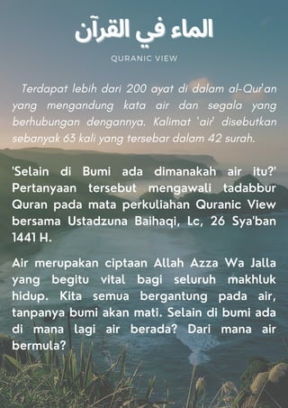 QURANIC VIEW
Terdapat lebih dari 200 ayat di dalam al-Qur'an
yang mengandung kata air dan segala yang
berhubungan dengannya. Kalimat 'air' disebutkan
sebanyak 63 kali yang tersebar dalam 42 surah.
'Selain di Bumi ada dimanakah air itu?'
Pertanyaan tersebut mengawali tadabbur
Quran pada mata perkuliahan Quranic View
bersama Ustadzuna Baihaqi, Lc, 26 Sya'ban
1441 H.
Air merupakan ciptaan Allah Azza Wa Jalla
yang begitu vital bagi seluruh makhluk
hidup. Kita semua bergantung pada air,
tanpanya bumi akan mati. Selain di bumi ada
di mana lagi air berada? Dari mana air
bermula?
 