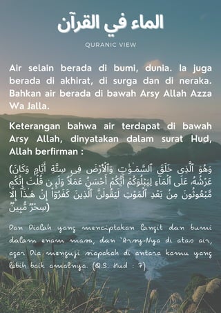 QURANIC VIEW
Air selain berada di bumi, dunia. Ia juga
berada di akhirat, di surga dan di neraka.
Bahkan air berada di bawah Arsy Allah Azza
Wa Jalla.
Keterangan bahwa air terdapat di bawah
Arsy Allah, dinyatakan dalam surat Hud,
Allah berfirman :
( َ‫ﺎن‬َ‫ﻛ‬َ‫و‬ ࣲ‫ﺎم‬‫ﱠ‬‫ﯾ‬َ‫أ‬ ِ‫ﺔ‬‫ﱠ‬‫ﺘ‬ ِ
‫ﺳ‬ ‫ِﯽ‬‫ﻓ‬ َ
‫ض‬ۡ‫ر‬َ ۡ
‫ٱﻷ‬َ‫و‬ ِ
‫ت‬ٰ َ‫ﻮ‬ٰ‫ـ‬َ‫ﻤ‬ ‫ﱠ‬
‫ٱﻟﺴ‬ َ
‫ﻖ‬َ‫ﻠ‬َ‫ﺧ‬ ‫ِی‬‫ﺬ‬‫ﱠ‬‫ٱﻟ‬ َ‫ﻮ‬ُ‫ﻫ‬َ‫و‬
‫ﻢ‬ُ‫ﻜ‬‫ﱠ‬‫ﻧ‬ِ‫إ‬ َ
‫ﺖ‬ۡ‫ﻠ‬ُ‫ﻗ‬ ‫ﻦ‬ ‫ﯩ‬َ‫ﻟ‬َ‫و‬ ۗ ࣰ
‫ﻼ‬َ‫ﻤ‬َ‫ﻋ‬ ُ‫ﻦ‬ َ
‫ﺴ‬ۡ‫ﺣ‬َ‫أ‬ ۡ‫ﻢ‬ُ‫ﻜ‬‫ﱡ‬‫ﯾ‬َ‫أ‬ ۡ‫ﻢ‬ُ‫ﻛ‬َ‫ﻮ‬ُ‫ﻠ‬ۡ‫ﺒ‬َ‫ﯿ‬ِ‫ﻟ‬ ِ‫ء‬ۤ‫ﺎ‬َ‫ﻤ‬ۡ‫ٱﻟ‬ َ
‫ﲆ‬َ‫ﻋ‬ ‫ۥ‬ُ‫ﻪ‬ ُ
‫ﺷ‬ۡ‫ﺮ‬َ‫ﻋ‬
‫ﱠ‬
‫ﻻ‬ِ‫إ‬ ۤ‫ا‬َ‫ﺬ‬ٰ‫َـ‬‫ﻫ‬ ۡ‫ن‬ِ‫إ‬ ۟‫ا‬ۤ‫و‬ُ‫ﺮ‬َ‫ﻔ‬َ‫ﻛ‬ َ‫ِﯾﻦ‬‫ﺬ‬‫ﱠ‬‫ٱﻟ‬ ‫ﱠ‬‫ﻦ‬َ‫ﻮﻟ‬ُ‫ﻘ‬َ‫ﯿ‬َ‫ﻟ‬ ِ
‫ت‬ۡ‫ﻮ‬َ‫ﻤ‬ۡ‫ٱﻟ‬ ِ‫ﺪ‬ۡ‫ﻌ‬َ‫ﺑ‬ ۢ
‫ﻦ‬ِ‫ﻣ‬ َ‫ﻮن‬ُ‫ﻮﺛ‬ُ‫ﻌ‬ۡ‫ﺒ‬‫ﱠ‬‫ﻣ‬
ࣱ‫ﻦ‬‫ﯿ‬ِ‫ﺒ‬‫ﱡ‬‫ﻣ‬ ࣱ‫ﺮ‬ۡ‫ﺤ‬ ِ
‫ﺳ‬)
Dan Diah yang menpakan ngi n bumi
m enam ma, n ‘Ar-Nya di aas air,
agar Dia menji apakah di anara kamu yang
bih baik amalnya. (Q.S. Hud : 7)
 