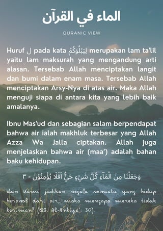 ‫اﻟﻘﺮآن‬ ‫ﻓﻲ‬ ‫اﻟﻤﺎء‬
QURANIC VIEW
Huruf ‫ل‬ pada kata ۡ‫ﻢ‬ُ‫ﻛ‬َ‫ﻮ‬ُ‫ﻠ‬ۡ‫ﺒ‬َ‫ﯿ‬ِ‫ﻟ‬ merupakan lam ta'lil
yaitu lam maksurah yang mengandung arti
alasan. Tersebab Allah menciptakan langit
dan bumi dalam enam masa. Tersebab Allah
menciptakan Arsy-Nya di atas air. Maka Allah
menguji siapa di antara kita yang lebih baik
amalanya.
Ibnu Mas'ud dan sebagian salam berpendapat
bahwa air ialah makhluk terbesar yang Allah
Azza Wa Jalla ciptakan. Allah juga
menjelaskan bahwa air (maa’) adalah bahan
baku kehidupan.
٣ - َ‫ن‬ْ‫ﻮ‬ُ‫ﻨ‬ِ‫ﻣ‬ْ‫ﺆ‬ُ‫ﻳ‬ َ
‫ﻼ‬َ‫ﻓ‬َ‫ا‬ ۗ
‫ﱟ‬‫ﻲ‬َ‫ﺣ‬ ٍ‫ء‬ْ‫ﻲ‬ َ
‫ﺷ‬ ‫ﻞﱠ‬ُ‫ﻛ‬ ِ‫ء‬ۤ‫ﺎ‬َ‫ﻤ‬ْ‫اﻟ‬ َ‫ﻦ‬ِ‫ﻣ‬ ‫ﺎ‬َ‫ﻨ‬ْ‫ﻠ‬َ‫ﻌ‬َ‫ﺟ‬َ‫و‬
n Kami jadikan ga au yang hidup
beral ri air; maka mengapa mereka ik
beriman? (QS. Al-Anbiya’: 30).
 