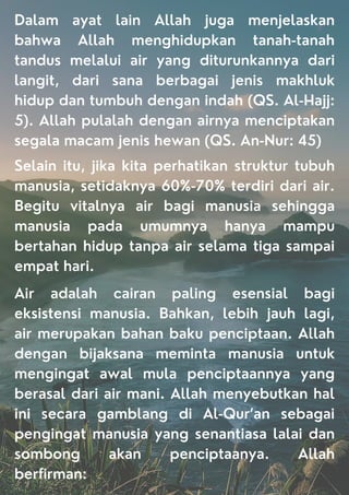 Dalam ayat lain Allah juga menjelaskan
bahwa Allah menghidupkan tanah-tanah
tandus melalui air yang diturunkannya dari
langit, dari sana berbagai jenis makhluk
hidup dan tumbuh dengan indah (QS. Al-Hajj:
5). Allah pulalah dengan airnya menciptakan
segala macam jenis hewan (QS. An-Nur: 45)
Selain itu, jika kita perhatikan struktur tubuh
manusia, setidaknya 60%-70% terdiri dari air.
Begitu vitalnya air bagi manusia sehingga
manusia pada umumnya hanya mampu
bertahan hidup tanpa air selama tiga sampai
empat hari.
Air adalah cairan paling esensial bagi
eksistensi manusia. Bahkan, lebih jauh lagi,
air merupakan bahan baku penciptaan. Allah
dengan bijaksana meminta manusia untuk
mengingat awal mula penciptaannya yang
berasal dari air mani. Allah menyebutkan hal
ini secara gamblang di Al-Qur’an sebagai
pengingat manusia yang senantiasa lalai dan
sombong akan penciptaanya. Allah
berfirman:
 