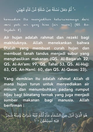 ٍ‫ﻦ‬ْ‫ﻴ‬ ِ‫ﻬ‬‫ﱠ‬‫ﻣ‬ ٍ‫ء‬ۤ‫ﺎ‬‫ﱠ‬‫ﻣ‬ ْ
‫ﻦ‬‫ﱢ‬‫ﻣ‬ ٍ‫ﺔ‬َ‫ﻠ‬ٰ‫ﻠ‬ ُ
‫ﺳ‬ ْ
‫ﻦ‬ِ‫ﻣ‬ ٗ‫ﻪ‬َ‫ﻠ‬ ْ
‫ﺴ‬َ‫ﻧ‬ َ‫ﻞ‬َ‫ﻌ‬َ‫ﺟ‬ ‫ﱠ‬‫ﻢ‬ُ‫ﺛ‬ ۚ -
kemudian Dia menjadikan keurunaya ri
ri pai air yang hina (air mani) (QS. As-
Sajh: 8).
Air hujan adalah rahmat dan rezeki bagi
makhluknya. Allah menekankan bahwa
Dialah yang membuat curah hujan dan
membuat tanah tandus menjadi subur yang
menghasilkan makanan (QS. Al-Baqarah 22,
QS. Al-An’am: 99, QS. Taha: 53, QS. Al-Hajj:
63, QS. An-Naml: 60, dan QS. Al-Qasas: 23).
Yang demikian itu adalah rahmat Allah di
mana hujan turun untuk menyediakan air
minum dan menumbuhkan padang rumput
hijau bagi binatang ternak yang juga menjadi
sumber makanan bagi manusia. Allah
berfirman :
ٌ‫ﺮ‬َ‫ﺠ‬ َ
‫ﺷ‬ ُ‫ﻪ‬ْ‫ﻨ‬ِ‫ﻣ‬‫ﱠ‬‫و‬ ٌ
‫اب‬َ‫ﺮ‬ َ
‫ﺷ‬ ُ‫ﻪ‬ْ‫ﻨ‬‫ﱢ‬‫ﻣ‬ ْ‫ﻢ‬ُ‫ﻜ‬‫ﱠ‬‫ﻟ‬ ً‫ء‬ۤ‫ﺎ‬َ‫ﻣ‬ ِ‫ء‬ۤ‫ﺎ‬َ‫ﻤ‬ ‫ﱠ‬
‫اﻟﺴ‬ َ‫ﻦ‬ِ‫ﻣ‬ َ‫ل‬َ‫ﺰ‬ْ‫ﻧ‬َ‫ا‬ ْٓ‫ِي‬‫ﺬ‬‫ﱠ‬‫اﻟ‬ َ‫ﻮ‬ُ‫ﻫ‬
١٠ - َ‫ن‬ْ‫ﻮ‬ُ‫ﻤ‬ْ‫ﻴ‬ ِ
‫ﺴ‬ُ‫ﺗ‬ ِ‫ﻪ‬ْ‫ﻴ‬ِ‫ﻓ‬
 