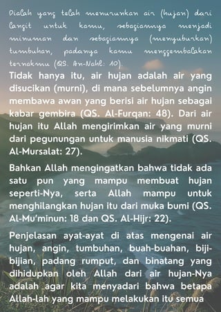Diah yang eh menurunkan air (hujan) ri
ngi unuk kamu, bagiaya menjadi
minuman n bagiaya (menyuburkan)
umbuhan, panya kamu menggembakan
ernakmu (QS. An-Nahl: 10).
Tidak hanya itu, air hujan adalah air yang
disucikan (murni), di mana sebelumnya angin
membawa awan yang berisi air hujan sebagai
kabar gembira (QS. Al-Furqan: 48). Dari air
hujan itu Allah mengirimkan air yang murni
dari pegunungan untuk manusia nikmati (QS.
Al-Mursalat: 27).
Bahkan Allah mengingatkan bahwa tidak ada
satu pun yang mampu membuat hujan
seperti-Nya, serta Allah mampu untuk
menghilangkan hujan itu dari muka bumi (QS.
Al-Mu’minun: 18 dan QS. Al-Hijr: 22).
Penjelasan ayat-ayat di atas mengenai air
hujan, angin, tumbuhan, buah-buahan, biji-
bijian, padang rumput, dan binatang yang
dihidupkan oleh Allah dari air hujan-Nya
adalah agar kita menyadari bahwa betapa
Allah-lah yang mampu melakukan itu semua
 