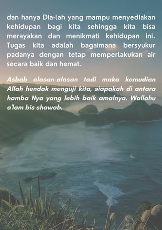 dan hanya Dia-lah yang mampu menyediakan
kehidupan bagi kita sehingga kita bisa
merayakan dan menikmati kehidupan ini.
Tugas kita adalah bagaimana bersyukur
padanya dengan tetap memperlakukan air
secara baik dan hemat.
Asbab alasan-alasan tadi maka kemudian
Allah hendak menguji kita, siapakah di antara
hamba Nya yang lebih baik amalnya. Wallahu
a'lam bis shawab.
 