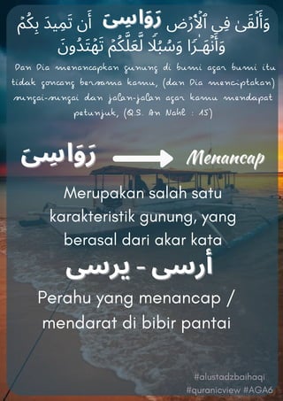 ۡ‫ﻢ‬ُ‫ﻜ‬ِ‫ﺑ‬ َ‫ﺪ‬‫ﯿ‬ِ‫ﻤ‬َ‫ﺗ‬ ‫ن‬َ‫أ‬ ‫ض‬ۡ‫ر‬َ ۡ
‫ٱﻷ‬ ‫ِﯽ‬‫ﻓ‬ ٰ‫ﻰ‬َ‫ﻘ‬ۡ‫ﻟ‬َ‫أ‬َ‫و‬
َ‫ُون‬‫ﺪ‬َ‫ﺘ‬ۡ‫ﻬ‬َ‫ﺗ‬ ۡ‫ﻢ‬ُ‫ﻜ‬‫ﱠ‬‫ﻠ‬َ‫ﻌ‬‫ﱠ‬‫ﻟ‬ ࣰ
‫ﻼ‬ُ‫ﺒ‬ ُ
‫ﺳ‬َ‫و‬ ‫ا‬ࣰ‫ﺮ‬ٰ‫ـ‬َ‫ﻬ‬ۡ‫ﻧ‬َ‫أ‬َ‫و‬
Merupakan salah satu
karakteristik gunung, yang
berasal dari akar kata
Perahu yang menancap /
mendarat di bibir pantai
Dan Dia menanpkan nung di bumi agar bumi iu
ik gng berma kamu, (n Dia menpakan)
ngai-ngai n jan-jan agar kamu menpa
peunjuk, (Q.S. An Nahl : 15)
#alustadzbaihaqi
#quranicview #AGA6
 
