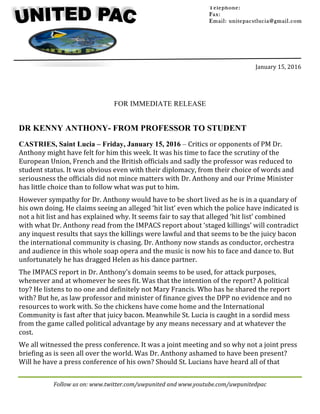 Follow	us	on:	www.twitter.com/uwpunited	and	www.youtube.com/uwpunitedpac	
	
	
	
	
	
	
	
January	15,	2016	
	
FOR IMMEDIATE RELEASE
DR KENNY ANTHONY- FROM PROFESSOR TO STUDENT
CASTRIES, Saint Lucia – Friday, January 15, 2016 – Critics	or	opponents	of	PM	Dr.	
Anthony	might	have	felt	for	him	this	week.	It	was	his	time	to	face	the	scrutiny	of	the	
European	Union,	French	and	the	British	officials	and	sadly	the	professor	was	reduced	to	
student	status.	It	was	obvious	even	with	their	diplomacy,	from	their	choice	of	words	and	
seriousness	the	officials	did	not	mince	matters	with	Dr.	Anthony	and	our	Prime	Minister	
has	little	choice	than	to	follow	what	was	put	to	him.	
However	sympathy	for	Dr.	Anthony	would	have	to	be	short	lived	as	he	is	in	a	quandary	of	
his	own	doing.	He	claims	seeing	an	alleged	‘hit	list’	even	which	the	police	have	indicated	is	
not	a	hit	list	and	has	explained	why.	It	seems	fair	to	say	that	alleged	‘hit	list’	combined	
with	what	Dr.	Anthony	read	from	the	IMPACS	report	about	‘staged	killings’	will	contradict	
any	inquest	results	that	says	the	killings	were	lawful	and	that	seems	to	be	the	juicy	bacon	
the	international	community	is	chasing.	Dr.	Anthony	now	stands	as	conductor,	orchestra	
and	audience	in	this	whole	soap	opera	and	the	music	is	now	his	to	face	and	dance	to.	But	
unfortunately	he	has	dragged	Helen	as	his	dance	partner.	
The	IMPACS	report	in	Dr.	Anthony’s	domain	seems	to	be	used,	for	attack	purposes,	
whenever	and	at	whomever	he	sees	fit.	Was	that	the	intention	of	the	report?	A	political	
toy?	He	listens	to	no	one	and	definitely	not	Mary	Francis.	Who	has	he	shared	the	report	
with?	But	he,	as	law	professor	and	minister	of	finance	gives	the	DPP	no	evidence	and	no	
resources	to	work	with.	So	the	chickens	have	come	home	and	the	International	
Community	is	fast	after	that	juicy	bacon.	Meanwhile	St.	Lucia	is	caught	in	a	sordid	mess	
from	the	game	called	political	advantage	by	any	means	necessary	and	at	whatever	the	
cost.	
We	all	witnessed	the	press	conference.	It	was	a	joint	meeting	and	so	why	not	a	joint	press	
briefing	as	is	seen	all	over	the	world.	Was	Dr.	Anthony	ashamed	to	have	been	present?	
Will	he	have	a	press	conference	of	his	own?	Should	St.	Lucians	have	heard	all	of	that	
Telephone:
Fax:
Email: unitepacstlucia@gmail.com
		
	
 