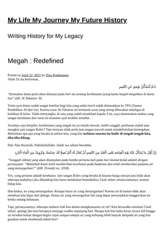 My Life My Journey My Future History
Writing History for My Legacy
Megah : Redefined
Posted on April 22, 2021 by Diaz Pradiananto
Allah Ta’ala berfirman,
ِ‫ﻴﻢ‬ِ‫ﻌ‬‫اﻟﻨ‬ ِ‫َﻦ‬‫ﻋ‬ ٍ‫ﺬ‬ِ‫ﺌ‬َ‫ﻣ‬ْ‫ﻮ‬َ‫ﻳ‬ ‫ﻦ‬ُ‫ﻟ‬َ‫ﺄ‬ْ‫ﺴ‬ُ‫ﺘ‬َ‫ﻟ‬ ‫م‬ ُ‫ث‬
“Kemudian kamu pasti akan ditanyai pada hari itu tentang kenikmatan (yang kamu megah-megahkan di dunia
itu)” (QS. At Takatsur: 8).
Tentu ayat diatas sudah sangat familiar bagi kita yang sedari kecil sudah dimasukkan ke TPA (Taman
Pendidikan Al-Qur’an). Karena surat At-Takatsur ini termasuk surat yang sering dibacakan sekaligus di
hafalkan di kelas. Tidak menyangka, di usia yang sudah mendekati kepala 3 ini, saya menemukan makna yang
sangat mendalam dari surat ini terutama ayat terakhir tersebut.
Awalnya saya berpikir, kenikmatan yang megah itu ya rumah mewah, mobil canggih, perhiasan mahal atau
mungkin jam tangan Rolex? Tapi ternyata tidak perlu jam tangan mewah untuk mendefinisikan kemegahan.
Melainkan apa-apa yang berada di sekitar kita, yang kita terbiasa sesuatu itu hadir di tengah-tengah kita,
tiba-tiba hilang.
Dari Abu Hurairah, Nabishallallahu ‘alaihi wa sallam bersabda,
ِ‫د‬ِ‫ﺎر‬َ‫ﺒ‬ْ‫اﻟ‬ ِ‫ء‬‫ﺎ‬َ‫ﻤ‬ْ‫اﻟ‬ َ‫ﻦ‬ِ‫ﻣ‬ َ‫ﻚ‬‫ﻳ‬ِ‫و‬ْ‫ﺮ‬ُ‫ﻧ‬َ‫و‬ َ‫ﻚ‬َ‫ﻤ‬ْ‫ﺴ‬ِ‫ﺟ‬ َ‫ﻚ‬َ‫ﻟ‬ ‫ﺢ‬ِ‫ﺼ‬ُ‫ﻧ‬ ْ‫ﻢ‬َ‫ﻟ‬َ‫أ‬ ُ‫ﻪ‬َ‫ﻟ‬ َ‫ل‬‫َﺎ‬‫ﻘ‬ُ‫ﻳ‬ ْ‫ن‬َ‫أ‬ِ‫ﻴﻢ‬ِ‫ﻌ‬‫اﻟﻨ‬ َ‫ﻦ‬ِ‫ﻣ‬ َ‫ﺪ‬ْ‫ﺒ‬َ‫ﻌ‬ْ‫اﻟ‬ ‫ﻰ‬ِ‫ﻨ‬ْ‫ﻌ‬َ‫ﻳ‬ ِ‫ﺔ‬َ‫ﻣ‬‫ﺎ‬َ‫ﻴ‬ِ‫ﻘ‬ْ‫اﻟ‬ َ‫م‬ْ‫ﻮ‬َ‫ﻳ‬ ُ‫ﻪ‬ْ‫َﻨ‬‫ﻋ‬ ُ‫ل‬َ‫ﺄ‬ْ‫ﺴ‬ُ‫ﻳ‬ ‫ﺎ‬َ‫ﻣ‬ َ‫ل‬‫و‬َ‫أ‬ ‫ن‬ِ‫إ‬
“Sungguh nikmat yang akan ditanyakan pada hamba pertama kali pada hari kiamat kelak adalah dengan
pertanyaan: “Bukankah Kami telah memberikan kesehatan pada badanmu dan telah memberikan padamu air
yang menyegarkan?” (HR. Tirmidzi no. 3358).
Yes, yang pertama adalah kesehatan. Jam tangan Rolex yang berada di kisaran harga ratusan juta tidak akan
seberapa mahalnya jika dibanding kita harus melakukan hemodialisa 3 kali sehari selama-lamanya, seumur
hidup kita.
Dan kedua, air yang menyegarkan. Kenapa harus air yang menyegarkan? Karena air di lautan tidak akan
membuat kita lepas dari dahaga. Hanya air yang menyegarkan lah yang dapat menyejukkan tenggorokan ini
ketika sedang kehausan.
Tapi, pertanyaannya, seberapa mubazir kah kita dalam mengkonsumsi air ini? Kita berwudhu minimal 5 kali
sehari, apalagi jika kita berupaya menjaga wudhu sepanjang hari. Berapa kali kita buka keran secara full hingga
air tersebut keluar dengan begitu cepat sampai-sampai air yang terbuang lebih banyak daripada air yang kita
gunakan untuk membasuh tubuh kita?
 