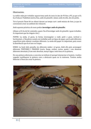 QUADERN DE VIATGE                             Anna Iniesta Ambròs / Expressió Plàstica
LÍNEA-COLOR                                                                        1K

Observacions:

La millor edat per treballar aquest tema amb els nens és des de P3 fins a P5, ja que se’ls
ha d’educar l’habilitat motriu fina, amb els pinzells i abans amb els dits, des de petits.

Tot el procés l’hem fet en silenci durant un temps curt i amb música de fons, ja que és
convenient crear un ambient de relaxació.

Amb aquesta pràctica els nens poden investigar amb els pinzells:

(Abans se’ls ha de fer entendre, quan s’ha d’investigar amb els pinzells i quan treballar,
és important que ho tinguin clar.)

PAPER: La mida, el gruix, la forma (rectangular o rodó, petit o gran, vertical o
horitzontal...). Nosaltres només em treballat amb un tipus de paper, però amb diferents
superfícies pots obtenir resultats diferents. La mida del paper és important, pots veure
la distribució que fa el nen en l’espai.

EINES: La fusió dels pinzells, les diferents mides i el gruix. Amb ells pots aconseguir
diferents TEXTURES I TRASSOS (curts, llargs, corbes, rectes, punts, i ens donaran
diferents densitats.) Com més densitat, menys aigua i més fosca és la pintura.

En una pintura abstracta o concreta no tothom té perquè interpretar el mateix, i moltes
vegades justifiquem la pintura com a abstracta quan no la entenem. Teníem molta
llibertat a l’hora de crear la pintura.




   11
 