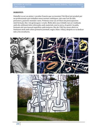 QUADERN DE VIATGE                              Anna Iniesta Ambròs / Expressió Plàstica
LÍNEA-COLOR                                                                         1K

DUBUFFET:

Dubuffet va ser un pintor i escultor francès que va inventar l’Art Brut (art produït per
no professionals que treballen sense normes estètiques, tals com l’art de dels
presoners, pacients mentals i nens. Pretenia crear un art lliure de preocupacions
intel·lectuals, fins i tot grotesques i cruels. Molts dels seus treballs van ser realitzats
amb olis utilitzant teles reforçades amb materials com la sorra, el quitrà i la palla,
formant així una inusual superfície amb textures. Des de 1962 les seves obres es
limitaven molt amb colors primaris (vermell, negre, blanc i blau), després es va dedicar
més a les escultures.




   20
 