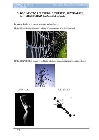 QUADERN DE VIATGE                                Anna Iniesta Ambròs / Expressió Plàstica
LÍNEA-COLOR                                                                           1K


   3. DOCUMENTACIÓ DE TREBALLS D’INFANTS, REPORTATGES,
      ARTICLES I IMATGES PASSADES A CLASSE.


La natura, l’entorn, el cos... a tot arreu trobem línees;

LÍNEA I NATURA (la forma del arbres, d’una muntanya, de les pedres...)




LÍNEA I ENTORN (els terres, els edificis, tot el que ens envolta està trassat per línees)




    LÍNEA I COS                                         LÍNEA I TACA




   23
 