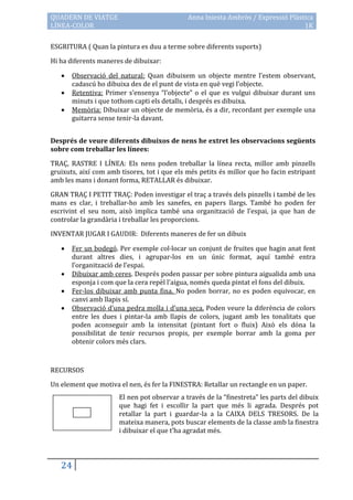 QUADERN DE VIATGE                             Anna Iniesta Ambròs / Expressió Plàstica
LÍNEA-COLOR                                                                        1K

ESGRITURA ( Quan la pintura es duu a terme sobre diferents suports)

Hi ha diferents maneres de dibuixar:

      Observació del natural: Quan dibuixem un objecte mentre l’estem observant,
       cadascú ho dibuixa des de el punt de vista en què vegi l’objecte.
      Retentiva: Primer s’ensenya “l’objecte” o el que es vulgui dibuixar durant uns
       minuts i que tothom capti els detalls, i després es dibuixa.
      Memòria: Dibuixar un objecte de memòria, és a dir, recordant per exemple una
       guitarra sense tenir-la davant.


Després de veure diferents dibuixos de nens he extret les observacions següents
sobre com treballar les línees:

TRAÇ, RASTRE I LÍNEA: Els nens poden treballar la línea recta, millor amb pinzells
gruixuts, així com amb tisores, tot i que els més petits és millor que ho facin estripant
amb les mans i donant forma, RETALLAR és dibuixar.

GRAN TRAÇ I PETIT TRAÇ: Poden investigar el traç a través dels pinzells i també de les
mans es clar, i treballar-ho amb les sanefes, en papers llargs. També ho poden fer
escrivint el seu nom, això implica també una organització de l’espai, ja que han de
controlar la grandària i treballar les proporcions.

INVENTAR JUGAR I GAUDIR: Diferents maneres de fer un dibuix

      Fer un bodegó. Per exemple col·locar un conjunt de fruites que hagin anat fent
       durant altres dies, i agrupar-los en un únic format, aquí també entra
       l’organització de l’espai.
      Dibuixar amb ceres. Després poden passar per sobre pintura aigualida amb una
       esponja i com que la cera repèl l’aigua, només queda pintat el fons del dibuix.
      Fer-los dibuixar amb punta fina. No poden borrar, no es poden equivocar, en
       canvi amb llapis sí.
      Observació d’una pedra molla i d’una seca. Poden veure la diferència de colors
       entre les dues i pintar-la amb llapis de colors, jugant amb les tonalitats que
       poden aconseguir amb la intensitat (pintant fort o fluix) Això els dóna la
       possibilitat de tenir recursos propis, per exemple borrar amb la goma per
       obtenir colors més clars.



RECURSOS

Un element que motiva el nen, és fer la FINESTRA: Retallar un rectangle en un paper.
                       El nen pot observar a través de la “finestreta” les parts del dibuix
                       que hagi fet i escollir la part que més li agrada. Després pot
                       retallar la part i guardar-la a la CAIXA DELS TRESORS. De la
                       mateixa manera, pots buscar elements de la classe amb la finestra
                       i dibuixar el que t’ha agradat més.




   24
 