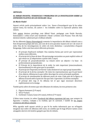 QUADERN DE VIATGE                             Anna Iniesta Ambròs / Expressió Plàstica
LÍNEA-COLOR                                                                        1K

ARTICLES:

EL DIBUJO INFANTIL: TENDENCIAS Y PROBLEMAS EN LA INVESTIGACION SOBRE LA
EXPRESION PLASTICA DE LOS ESCOLARS- Ricar

do Marín Viadel

Aquest article parla principalment sobre: Les línees d’investigació que hi ha sobre
aquest tema, les teories, els autors i les troballes sobre la expressió plàstica dels
infants.

Dels autors destaca psicòlegs com Alfred Vinet, pedagogs com Ovide Decroly,
histroiadors i crítics d’art com Gombrich i Read i artistes com Picasso. Tots ells han
declarat interès i admiració per el dibuix infantil.

De les diferents línees d’investigació comenta la importància del dibuix infantil com a
font d’expressió pròpia del nen, així com de la seva peculiar manera de ser i de veure el
món. Una de les investigacions és sobre els trets distintius i característics d’aquest
llenguatge. Sobre això han extret diferents principis:

      El principi d’aplicació múltiple: Una mateixa forma pot servir per representar
       moltes coses diferents.
      El principi de la línea de base: Els personatge necessiten un punt explícit sobre el
       que situar-se. (L’adquireixen a partir dels 2 anys)
      El principi de perpendicularitat: La relació entre un objecte i la base és
       preferentment perpendicular.
      El Principi de la importància de la mida: Lo més important (emocionalment,
       funcionalment) és més gran que lo secundari.
      El principi de l’imperatiu territorial: Cada element té un espai propi inamovible.
      El principi de la forma exemplar: De totes les representacions que hi pot haver
       d’un objecte, dibuixaran la que millor descrigui les seves principals qualitats.
      El principi de simultaneïtat de diferents punts de vista: Cada part de la figura es
       dibuixa d’acord amb el punt de vita que més s’aproximi a la forma exemplar.
      El principi dels raig X: Es dibuixa tot el que sigui necessari descriure
       explícitament en la imatge.

També parla sobre els temes que més dibuixen els infants, les tres primeres són:

   1. Figures humanes (2-9 anys)
   2. Sol (s-9 anys)
   3. Coches(2-3 anys), Casas (4-6 anys), Arbres (7-9 anys)

L’últim tema tractat, és sobre l’evolució del dibuix espontani del nen, que sempre és
figuratiu i realista, s’adapta a la realitat, que és canviant. I també de les etapes
evolutives del dibuix infantil.

M’ha agradat molt aquest article ja que hi ha molta informació que no m’hagués
imaginat mai sobre els dibuixos dels nens, no sembla que hi hagi d’haver tantes coses
amagades darrere els tendres gargots que fan els infants.




   25
 