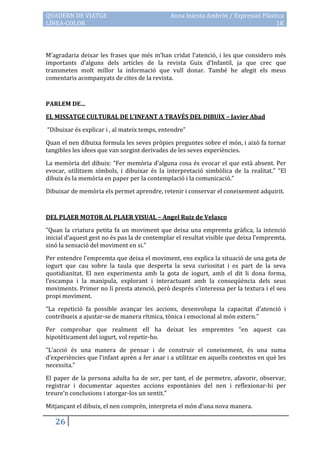 QUADERN DE VIATGE                             Anna Iniesta Ambròs / Expressió Plàstica
LÍNEA-COLOR                                                                        1K



M’agradaria deixar les frases que més m’han cridat l’atenció, i les que considero més
importants d’alguns dels articles de la revista Guix d’Infantil, ja que crec que
transmeten molt millor la informació que vull donar. També he afegit els meus
comentaris acompanyats de cites de la revista.



PARLEM DE...

EL MISSATGE CULTURAL DE L’INFANT A TRAVÉS DEL DIBUIX – Javier Abad

“Dibuixar és explicar i , al mateix temps, entendre”

Quan el nen dibuixa formula les seves pròpies preguntes sobre el món, i això fa tornar
tangibles les idees que van sorgint derivades de les seves experiències.

La memòria del dibuix: “Fer memòria d’alguna cosa és evocar el que està absent. Per
evocar, utilitzem símbols, i dibuixar és la interpretació simbòlica de la realitat.” “El
dibuix és la memòria en paper per la contemplació i la comunicació.”

Dibuixar de memòria els permet aprendre, retenir i conservar el coneixement adquirit.



DEL PLAER MOTOR AL PLAER VISUAL – Angel Ruiz de Velasco

“Quan la criatura petita fa un moviment que deixa una empremta gràfica, la intenció
inicial d’aquest gest no és pas la de contemplar el resultat visible que deixa l’empremta,
sinó la sensació del moviment en si.”

Per entendre l’empremta que deixa el moviment, ens explica la situació de una gota de
iogurt que cau sobre la taula que desperta la seva curiositat i es part de la seva
quotidianitat. El nen experimenta amb la gota de iogurt, amb el dit li dona forma,
l’escampa i la manipula, explorant i interactuant amb la conseqüència dels seus
moviments. Primer no li presta atenció, però després s’interessa per la textura i el seu
propi moviment.

“La repetició fa possible avançar les accions, desenvolupa la capacitat d’atenció i
contribueix a ajustar-se de manera rítmica, tònica i emocional al món extern.”

Per comprobar que realment ell ha deixat les empremtes “en aquest cas
hipotèticament del iogurt, vol repetir-ho.

“L’acció és una manera de pensar i de construir el coneixement, és una suma
d’experiències que l’infant aprèn a fer anar i a utilitzar en aquells contextos en què les
necessita.”

El paper de la persona adulta ha de ser, per tant, el de permetre, afavorir, observar,
registrar i documentar aquestes accions espontànies del nen i reflexionar-hi per
treure’n conclusions i atorgar-los un sentit.”

Mitjançant el dibuix, el nen comprèn, interpreta el món d’una nova manera.

   26
 
