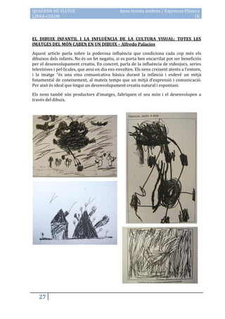 QUADERN DE VIATGE                               Anna Iniesta Ambròs / Expressió Plàstica
LÍNEA-COLOR                                                                          1K



EL DIBUIX INFANTIL I LA INFLUÈNCIA DE LA CULTURA VISUAL: TOTES LES
IMATGES DEL MÓN CABEN EN UN DIBUIX – Alfredo Palacios

Aquest article parla sobre la poderosa influència que condiciona cada cop més els
dibuixos dels infants. No és un fet negatiu, si es porta ben encarrilat pot ser beneficiós
per el desenvolupament creatiu. En concret, parla de la influència de videojocs, series
televisives i pel·lícules, que avui en dia ens envolten. Els nens creixent atents a l’entorn,
i la imatge “és una eina comunicativa bàsica durant la infància i esdevé un mitjà
fonamental de coneixement, al mateix temps que un mitjà d’expressió i comunicació.
Per això és ideal que tingui un desenvolupament creatiu natural i espontani.

Els nens també són productors d’imatges, fabriquen el seu món i el desenvolupen a
través del dibuix.




   27
 
