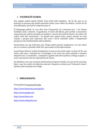 QUADERN DE VIATGE                               Anna Iniesta Ambròs / Expressió Plàstica
LÍNEA-COLOR                                                                          1K




   4. VALORACIÓ GLOBAL

Una vegada acabat aquest treball, m’he sentit molt orgullosa. He de dir, que en un
principi, no pensava que podria aprendre tantes coses sobre els infants a través de les
arts plàstiques, però ja he comprovat que sí.

El llenguatge plàstic és una altra font d’expressió, de comunicar-nos, i els infants
l’utilitzen molt, i sobretot el gaudeixen. A través del dibuix, pots arribar a transmetre
sensacions que amb les paraules no podries, i encara més amb les línees i els colors. He
trobat molt més interessant .i he gaudit més aquest tema, potser perquè era més
relaxat, o perquè pots expressar més coses i fer-te entendre millor o simplement
perquè ja estic familiaritzada amb la plàstica.

Sincerament em sap molt greu que s’hagi acabat aquesta assignatura, era una classe
per ser creatius i aprendre amb l’art, que sempre m’ha impressionat.

La part bona d’haver acabat l’assignatura és que ara em sento capaç, en part, de fer una
classe amb nens i ensenyar-los a investigar, a fer servir les mans, pinzells a intentar
despertar-los la creativitat, a compartir i gaudir amb ells la pintura, el fang, el paper... i
veure com donen fruit les experiències de classe.

En definitiva, trec una conclusió molt positiva d’aquest treball, crec que he fet una bona
feina i que he assolit els objectius marcats d’aquesta aventura per l’educació visual i
plàstica amb el quadern de viatge.




   5. BIBLIOGRAFIA


Principalment recursos de l’aula.

http://www.fotonostra.com/grafico

http://www.google.com

http://www.flickr.com

http://www.wikipedia.com




   28
 