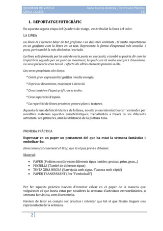 QUADERN DE VIATGE                                 Anna Iniesta Ambròs / Expressió Plàstica
LÍNEA-COLOR                                                                            1K


   1. REPORTATGE FOTOGRÀFIC
En aquesta segona etapa del Quadern de viatge, em treballat la línea i el color.

LA LINEA

La línea és l’element bàsic de tot grafisme i un dels més utilitzats , té tanta importància
en un grafisme com la lletra en un text. Representa la forma d’expressió més senzilla i
pura, però també la més dinàmica i variada.

La línea està formada per la unió de varis punts en successió, o també es podria dir com la
trajectòria seguida per un punt en moviment, la qual cosa té molta energia i dinamisme.
La seva presència crea tensió i afecta als altres elements pròxims a ella.

Les seves propietats són doncs:

  * Conté gran expressivitat gràfica i molta energia.

  * Expressa dinamisme, moviment i direcció.

  * Crea tensió en l’espai gràfic on es troba .

  * Crea separació d’espais.

  * La repetició de línees pròximes genera plans i textures.

Aquesta és una definició tècnica de la línea, nosaltres em intentat buscar i entendre per
nosaltres mateixos aquestes característiques, treballant-la a través de les diferents
activitats. Les primeres, amb la utilització de la pintura Xina.



PRIMERA PRÀCTICA

Expressar en un paper un pensament del que ha estat la setmana fantàstica i
embolicar-ho.

Hem començat coneixent el Traç, que és el pas previ a dibuixar.

Material:

      PAPER (Podíem escollir entre diferents tipus i mides: gruixut, prim, gran...)
      PINZELLS (També de diferents tipus)
      TINTA XINA NEGRA (Barrejada amb aigua. S’asseca molt r{pid)
      PAPER TRANSPARENT (Per “l’embolcall”)



Per fer aquesta pràctica havíem d’intentar calcar en el paper de la manera que
volguéssim el que havia estat per nosaltres la setmana d’activitats extraordin{ries, o
setmana fantàstica, com diuen molts.

Havíem de tenir en compte ser creatius i intentar que tot el que féssim tingués una
representació de la setmana.


       2
 