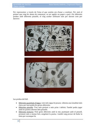 QUADERN DE VIATGE                           Anna Iniesta Ambròs / Expressió Plàstica
LÍNEA-COLOR                                                                      1K

Per representar a través de l’eina el que sentim em d’anar a conèixer. Per això el
primer que vaig fer abans de començar, va ser agafar un paper a part i fer diferents
probes amb diferents pinzells, el vaig acabar utilitzant tant per davant com per
darrere:




Les probes del full:

      Diferents quantitats d’aigua: com més aigua hi posava obtenia una tonalitat més
       clara, per tant podia fer grisos diferents.
      Diferents pinzells: Traç més gruixut o més prim i definit. També podia jugar
       amb les puntes obertes dels pinzells.
      Diferents textures: Fent gests diferents amb la mà; puntejant amb el pinzell,
       prement més o menys fort, cargolant la punta, i també vaig provar de bufar la
       tinta per escampar-la.

       3
 