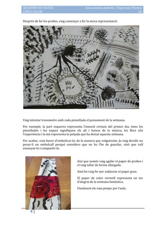 QUADERN DE VIATGE                            Anna Iniesta Ambròs / Expressió Plàstica
LÍNEA-COLOR                                                                       1K

Després de fer les probes, vaig començar a fer la meva representació:




Vaig intentar transmetre amb cada pinzellada el pensament de la setmana.

Per exemple, la part esquerra representa l’emoció creixen del primer dia, totes les
pinzellades i les taques signifiquen els alt i baixos de la música, les flors són
l’experiència i la m{ representa la petjada que ha deixat aquesta setmana.

Per acabar, vam haver d’embolicar-lo, de la manera que volguéssim. Jo vaig decidir no
posar-li un embolcall perquè considero que no ho l’he de guardar, sinó que vull
ensenyar-lo i compartir-lo.



                                       Així que només vaig agafar el paper de probes i
                                       el vaig tallar de forma allargada.

                                       Això ho vaig fer per subjectar el paper gran.

                                       El paper de color vermell representa un toc
                                       d’alegria de la setmana fant{stica.

                                       Finalment els vam penjar per l’aula.




     4
 