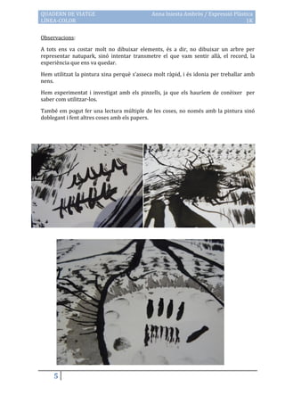 QUADERN DE VIATGE                            Anna Iniesta Ambròs / Expressió Plàstica
LÍNEA-COLOR                                                                       1K

Observacions:

A tots ens va costar molt no dibuixar elements, és a dir, no dibuixar un arbre per
representar natupark, sinó intentar transmetre el que vam sentir allà, el record, la
experiència que ens va quedar.

Hem utilitzat la pintura xina perquè s’asseca molt r{pid, i és idonia per treballar amb
nens.

Hem experimentat i investigat amb els pinzells, ja que els hauríem de conèixer per
saber com utilitzar-los.

També em pogut fer una lectura múltiple de les coses, no només amb la pintura sinó
doblegant i fent altres coses amb els papers.




     5
 