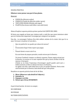 QUADERN DE VIATGE                              Anna Iniesta Ambròs / Expressió Plàstica
LÍNEA-COLOR                                                                         1K

SEGONA PRÀCTICA

Dibuixar sense pensar una part d’una planta.

Material:

       PAPER (De diferents mides)
       PINZELLS (També de diferents mides i gruix)
       TINTA XINA NEGRA (Diluïda amb aigua)
       PLANTA (Una branca amb fulles i una amb fruits)



Abans d’explicar aquesta pràctica primer parlaré del CONTE DEL XINO:

Hi havia una vegada un home que viatjava molt, a cada lloc que anava intentava saber
qui era l’artista més important i reconegut per comprar-li un quadre.

Una dia, va aconseguir l’adreça d’un dels millors artistes de la ciutat. Així que hi va
anar. Va trucar a la porta i el van obrir...

   -    Que em podria fer un quadre per abans de marxar?
   -    ...
   -    El necessito d’aquí 4 dies espero que pugui.
   -    ...
   -    Passaré demà a veure com li va.

        Era una home de poques paraules, només mirava per la finestra.

        Ve tornar l’endem{ i tampoc va obtenir resposta, l’home seguia mirant per
        la finestra. La escena es va anar repetint fins que ja havia arribat el dia de
        marxar a l’aeroport.
        L’home ja no tenia l’esperança d’aconseguir aquell quadre però just a
        l’últim moment, el Xino va deixar de mirar a la finestra...
        Va agafar una tela i amb mitja hora va fer un quadre fantàstic. Havia estat
        interioritzant per la finestra cada detall del que volia pintar.

Nosaltres en aquesta pràctica hem de fer de Xino.

   1.   Mirar (Observar cada detall de l’objecte.)
   2.   Entendre-la
   3.   Empapar-se d’ella
   4.   Deixar que el braç INTERPRETI



A part d’això havíem de tenir en compte :

NO COMPARAR

NO PENSAR
NO TENIR ESPECTATIVES


       6
 