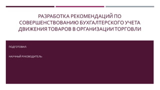 РАЗРАБОТКА РЕКОМЕНДАЦИЙ ПО
СОВЕРШЕНСТВОВАНИЮ БУХГАЛТЕРСКОГО УЧЕТА
ДВИЖЕНИЯТОВАРОВ В ОРГАНИЗАЦИИТОРГОВЛИ
ПОДГОТОВИЛ:
НАУЧНЫЙ РУКОВОДИТЕЛЬ:
 