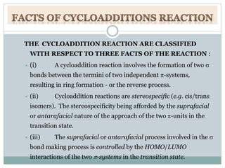 THE CYCLOADDITION REACTION ARE CLASSIFIED
WITH RESPECT TO THREE FACTS OF THE REACTION :
 (i) A cycloaddition reaction involves the formation of two 
bonds between the termini of two independent -systems,
resulting in ring formation - or the reverse process.
 (ii) Cycloaddition reactions are stereospecific (e.g. cis/trans
isomers). The stereospecificity being afforded by the suprafacial
or antarafacial nature of the approach of the two -units in the
transition state.
 (iii) The suprafacial or antarafacial process involved in the 
bond making process is controlled by the HOMO/LUMO
interactions of the two -systems in the transition state.
 