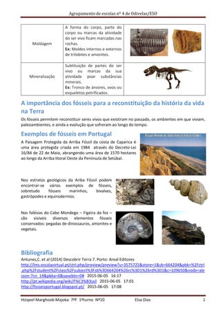 Agrupamento de escolas nº 4 de Odivelas/ESO
Hizqeel Marghoob Majoka 7ºF 1ºturno Nº10 Elsa Dias 2
Moldagem
A forma do corpo, parte do
corpo ou marcas da atividade
do ser vivo ficam marcadas nas
rochas.
Ex: Moldes internos e externos
de trilobites e amonites.
Mineralização
Subtituição de partes do ser
vivo ou marcas da sua
atividade poar substâncias
minerais.
Ex: Tronco de árvores, ovos ou
esqueletos petrificados.
A importância dos fósseis para a reconstituição da história da vida
na Terra
Os fósseis permitem reconstituir seres vivos que existiram no passado, os ambientes em que viviam,
paleoambientes, e ainda a evolução que sofreram ao longo do tempo.
Exemplos de fósseis em Portugal
A Paisagem Protegida da Arriba Fóssil da costa de Caparica é
uma área protegida criada em 1984 através do Decreto-Lei
16/84 de 22 de Maio, abrangendo uma área de 1570 hectares
ao longo da Arriba litoral Oeste da Península de Setúbal.
Nos estratos geológicos da Ariba Fóssil podem
encontrar-se vários exemplos de fósseis,
sobretudo fósseis marinhos, bivalves,
gastrópodes e equinodermos.
Nas falésias do Cabo Mondego – Figeira da foz –
são visíveis diversos elementos fósseis
conservados: pegadas de dinossauros, amonites e
vegetais.
Bibliografia
Antunes,C. et al (2014) Descobrir Terra 7. Porto: Areal Editores
http://lms.escolavirtual.pt/ctrl.php/preview/preview?u=3575725&store=1&sb=664204&pbk=%2Fctrl
.php%2Fstudent%2Fclass%2Fsubject%3Fsb%3D664204%26rc%3D1%26rd%3D1&c=109650&node=ale
sson-7cn_14&pbka=0&savebtn=0# 2015-06-05 16:17
http://pt.wikipedia.org/wiki/F%C3%B3ssil 2015-06-05 17:01
http://fosseisportugal.blogspot.pt/ 2015-06-05 17:08
 