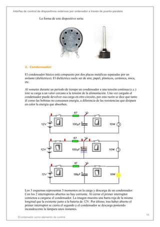 Interfaz de control de dispositivos externos por ordenador a través de puerto paralelo
El ordenador como elemento de control
10
La forma de este dispositivo sería:
2. Condensador
El condensador básico está compuesto por dos placas metálicas separadas por un
aislante (dieléctrico). El dieléctrico suele ser de aire, papel, plásticos, cerámica, mica,
etc.
Al someter durante un período de tiempo un condensador a una tensión continua (c.c.)
éste se carga a un valor cercano a la tensión de la alimentación. Una vez cargado el
condensador puede devolver esa carga en otro circuito, por esta razón se dice que tanto
él como las bobinas no consumen energía, a diferencia de las resistencias que disiparn
en calor la energía que absorben.
Los 3 esquemas representan 3 momentos en la carga y descarga de un condensador:
Con los 2 interruptores abiertos no hay corriente. Al cerrar el primer interruptor
comienza a cargarse el condensador. La imagen muestra una barra roja de la misma
longitud que la existente junto a la batería de 12V. Por último, tras haber abierto el
primer interruptor se cierra el segundo y el condensador se descarga poniendo
incandescente la lámpara unos instantes.
 