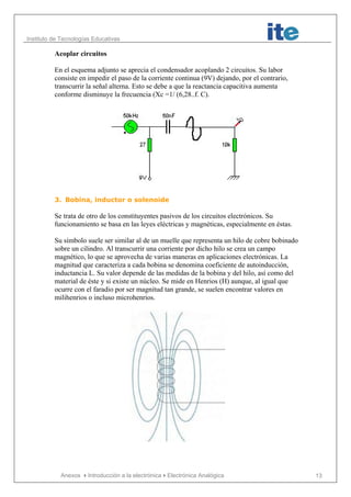 Instituto de Tecnologías Educativas
Anexos Introducción a la electrónicaElectrónica Analógica 13
Acoplar circuitos
En el esquema adjunto se aprecia el condensador acoplando 2 circuitos. Su labor
consiste en impedir el paso de la corriente continua (9V) dejando, por el contrario,
transcurrir la señal alterna. Esto se debe a que la reactancia capacitiva aumenta
conforme disminuye la frecuencia (Xc =1/ (6,28..f. C).
3. Bobina, inductor o solenoide
Se trata de otro de los constituyentes pasivos de los circuitos electrónicos. Su
funcionamiento se basa en las leyes eléctricas y magnéticas, especialmente en éstas.
Su símbolo suele ser similar al de un muelle que representa un hilo de cobre bobinado
sobre un cilindro. Al transcurrir una corriente por dicho hilo se crea un campo
magnético, lo que se aprovecha de varias maneras en aplicaciones electrónicas. La
magnitud que caracteriza a cada bobina se denomina coeficiente de autoinducción,
inductancia L. Su valor depende de las medidas de la bobina y del hilo, así como del
material de éste y si existe un núcleo. Se mide en Henrios (H) aunque, al igual que
ocurre con el faradio por ser magnitud tan grande, se suelen encontrar valores en
milihenrios o incluso microhenrios.
 