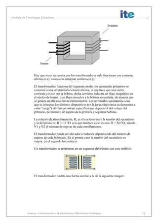 Instituto de Tecnologías Educativas
Anexos Introducción a la electrónicaElectrónica Analógica 15
Hay que tener en cuenta que los transformadores sólo funcionan con corriente
alterna (c.a), nunca con corriente continua (c.c).
El transformador funciona del siguiente modo: los terminales primarios se
conectan a una determinada tensión alterna, lo que hace que una cierta
corriente circule por la bobina, dicha corriente inducirá un flujo magnético en
el núcleo de hierro. Este flujo envuelve a la bobina secundaria, de manera que
se genera en ella una fuerza electromotriz. Los terminales secundarios a los
que se conectan los distintos dispositivos (en la jerga electrónica se denomina a
estos "carga") ofertan un voltaje específico que dependerá del voltaje del
primario, del número de espiras de la primera y segunda bobinas.
La relación de transformación, R, es el cociente entre la tensión del secundario
y la del primario: R = E2 /E1 o lo que también es lo mismo: R = N2/N1, siendo
N1 y N2 el número de espiras de cada enrollamiento.
El transformador puede ser elevador o reductor dependiendo del número de
espiras de cada bobinado. En el primer caso la tensión del secundario es
mayor, en el segundo lo contrario.
Un transformador se representa en un esquema electrónico con este símbolo:
El transformador tendría una forma similar a la de la siguiente imagen:
 