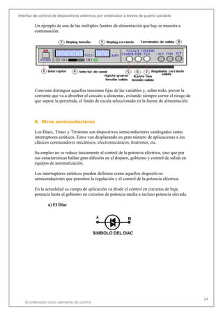 Interfaz de control de dispositivos externos por ordenador a través de puerto paralelo
El ordenador como elemento de control
24
Un ejemplo de una de las múltiples fuentes de alimentación que hay se muestra a
continuación:
Conviene distinguir aquellas tensiones fijas de las variables y, sobre todo, prever la
corriente que va a absorber el circuito a alimentar, evitando siempre correr el riesgo de
que supere la permitida, el fondo de escala seleccionado en la fuente de alimentación.
8. Otros semiconductores
Los Díacs, Triacs y Tiristores son dispositivos semiconductores catalogados como
interruptores estáticos. Estos van desplazando en gran número de aplicaciones a los
clásicos conmutadores mecánicos, electromecánicos, tiratrones, etc.
Su empleo no se reduce únicamente al control de la potencia eléctrica, sino que por
sus características hallan gran difusión en el disparo, gobierno y control de salida en
equipos de automatización.
Los interruptores estáticos pueden definirse como aquellos dispositivos
semiconductores que permiten la regulación y el control de la potencia eléctrica.
En la actualidad su campo de aplicación va desde el control en circuitos de baja
potencia hasta el gobierno en circuitos de potencia media e incluso potencia elevada.
a) El Diac
 