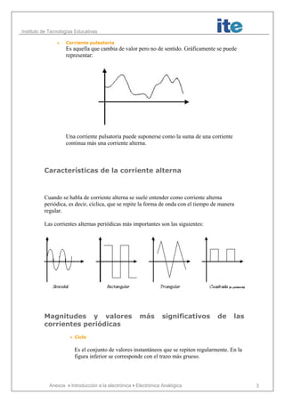 Instituto de Tecnologías Educativas
Anexos Introducción a la electrónicaElectrónica Analógica 3
• Corriente pulsatoria
Es aquella que cambia de valor pero no de sentido. Gráficamente se puede
representar:
Una corriente pulsatoria puede suponerse como la suma de una corriente
continua más una corriente alterna.
Características de la corriente alterna
Cuando se habla de corriente alterna se suele entender como corriente alterna
periódica, es decir, cíclica, que se repite la forma de onda con el tiempo de manera
regular.
Las corrientes alternas periódicas más importantes son las siguientes:
Magnitudes y valores más significativos de las
corrientes periódicas
• Ciclo
Es el conjunto de valores instantáneos que se repiten regularmente. En la
figura inferior se corresponde con el trazo más grueso.
 
