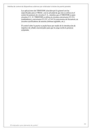 Interfaz de control de dispositivos externos por ordenador a través de puerto paralelo
El ordenador como elemento de control
32
Las aplicaciones del TIRISTOR coinciden por lo general con las
especificadas para el TRIAC, con la salvedad de que éste se utiliza en el
control de potencia de circuitos C.A., mientras que el TIRISTOR es para
circuitos C.C. E l TIRISTOR se utiliza en circuitos conversores CC-CA
(onduladores), conversores CC-CC y CA-CA (conversores de frecuencia, en
circuitos rectificadores de tensión continua regulable, etc.).
El control sobre la puerta se puede hacer por medio de la introducción de
impulsos de cebado sincronizados para que la carga reciba la potencia
estipulada.
 