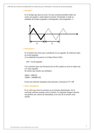 Interfaz de control de dispositivos externos por ordenador a través de puerto paralelo
El ordenador como elemento de control
4
• Periodo T
Es el tiempo que dura un ciclo. En una corriente periódica todos los
ciclos son iguales y todos duran lo mismo. El periodo se mide en
unidades de tiempo (segundos, milisegundos, microsegundos...).
• Frecuencia f
Es el número de ciclos que se producen en un segundo. Se mide por tanto
en ciclos/segundo.
A la unidad de frecuencia se le llama Hercio (Hz).
1Hz= 1ciclo/segundo
Una corriente tiene una frecuencia de un Hz cuando su ciclo se repite una
vez cada segundo.
Se suelen usar mucho sus múltiplos:
1KHz= 1000 Hz
1MHZ= 1000000 HZ
Existe una relación inmediata entre periodo y frecuencia: T = 1/f
• Valor instantáneo
Es el valor que tiene la corriente en un instante determinado. En la
corriente continua siempre sería el mismo. La siguiente imagen muestra
una gráfica con valores de intensidad, en el caso de la tensión sería
similar.
 