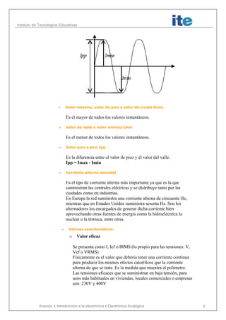 Instituto de Tecnologías Educativas
Anexos Introducción a la electrónicaElectrónica Analógica 5
• Valor máximo, valor de pico o valor de cresta Imax
Es el mayor de todos los valores instantáneos.
• Valor de valle o valor mínimo Imin
Es el menor de todos los valores instantáneos.
• Valor pico a pico Ipp
Es la diferencia entre el valor de pico y el valor del valle.
Ipp = Imax - Imin
• Corriente alterna senoidal
Es el tipo de corriente alterna más importante ya que es la que
suministran las centrales eléctricas y se distribuye tanto por las
ciudades como en industrias.
En Europa la red suministra una corriente alterna de cincuenta Hz,
mientras que en Estados Unidos suministra sesenta Hz. Son los
alternadores los encargados de generar dicha corriente bien
aprovechando otras fuentes de energía como la hidroeléctrica la
nuclear o la térmica, entre otras.
• Valores característicos:
o Valor eficaz
Se presenta como I, Ief o IRMS (lo propio para las tensiones: V,
Vef o VRMS)
Físicamente es el valor que debería tener una corriente continua
para producir los mismos efectos caloríficos que la corriente
alterna de que se trate. Es la medida que muestra el polímetro.
Las tensiones eficaces que se suministran en baja tensión, para
usos más habituales en viviendas, locales comerciales o empresas
son: 230V y 400V
 