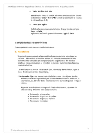 Interfaz de control de dispositivos externos por ordenador a través de puerto paralelo
El ordenador como elemento de control
6
o Valor máximo o de pico
Se representa como Io o Imax. Es el máximo de todos los valores
instantáneos: Imáx = 1,4142*Ief (siendo el coeficiente el valor de
la raíz cuadrada de 2)
o Valor pico a pico
Debido a las especiales características de este tipo de corriente
Imax = -Imin
Aplicando la fórmula general obtenemos: Ipp= 2. Imax
Componentes electrónicos
Los componentes más comunes en electrónica son:
1. Resistencia
Se entiende por resistencia a la oposición al paso de corriente a través de un
circuito. La resistencia se mide en ohmios. La resistencias electrónicas son
elementos muy utilizados en cualquier circuito. Dependiendo del material
empleado en su construcción se opondrán en mayor o menor medida al paso de
corriente eléctrica.
Las resistencias se pueden clasificar en fijas, variables y dependientes, según el
modo de oposición al paso de corriente.
• Resistencias fijas: son las que están diseñadas con un valor fijo de ohmios,
pudiendo variar éste ligeramente por factores externos como la humedad, la
temperatura, etc. El valor de las resistencias viene expresado por un código de
colores.
Según los materiales utilizados para la fabricación de éstas y el modo de
fabricarlas hay diferentes tipos de resistencias:
 Resistencias aglomeradas
 Resistencias de película de carbón
 Resistencias de película metálica
 Resistencias bobinadas
 