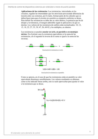Interfaz de control de dispositivos externos por ordenador a través de puerto paralelo
El ordenador como elemento de control
8
Aplicaciones de las resistencias: Las resistencias, intercaladas en los
circuitos, regulan las intensidades que los atraviesan provocando diferencias de
tensión entre sus extremos, por lo tanto, forman parte de los cálculos que se
deben hacer para que el circuito en cuestión se comporte conforme se desea.
Para definir las resistencias se debe dar su valor óhmico, la potencia que ha de
disipar y la tolerancia, el margen admisible según la aplicación a la que se
destine. Los valores de las resistencia de carbón están normalizados: 10, 12,
15, 18, 22, 27, 33, 39, 47, 56, 68 82 y los múltiplos, en ohmios.
Las resistencias se pueden asociar en serie, en paralelo o en montajes
mixtos. En el primer caso la resistencia equivalente es la suma de las
resistencias, en el segundo la inversa de la suma es igual a la suma de las
inversas.
Asociación de resistencias en serie
Asociación de resistencias en paralelo
Como se aprecia, en el caso de que las resistencias están en paralelo su valor
equivalente disminuye sensiblemente. Los valores resultantes se obtienen
como se ha indicado líneas arriba, esto se suele aprovechar para ajustar el valor
a la resistencia que se desea.
 