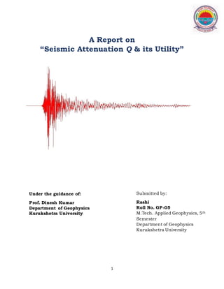 1
A Report on
“Seismic Attenuation Q & its Utility”
Under the guidance of:
Prof. Dinesh Kumar
Department of Geophysics
Kurukshetra University
Submitted by:
Rashi
Roll No. GP-05
M.Tech. Applied Geophysics, 5th
Semester
Department of Geophysics
Kurukshetra University
 