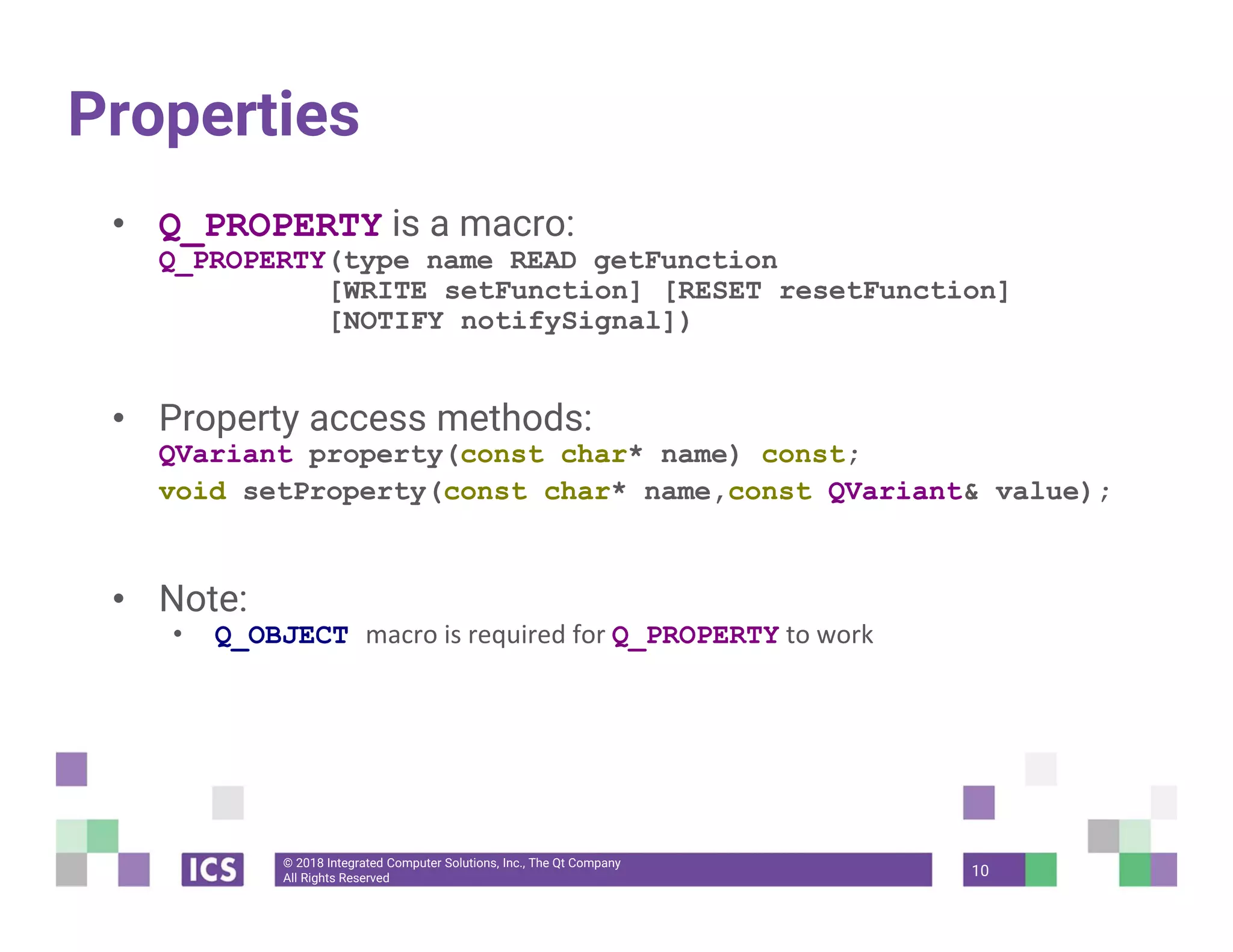 © 2018 Integrated Computer Solutions, Inc., The Qt Company
All Rights Reserved
Properties
• Q_PROPERTY is a macro:
Q_PROPERTY(type name READ getFunction
[WRITE setFunction] [RESET resetFunction]
[NOTIFY notifySignal])
• Property access methods:
QVariant property(const char* name) const;
void setProperty(const char* name,const QVariant& value);
• Note:
• Q_OBJECT macro is required for Q_PROPERTY to work
10
 