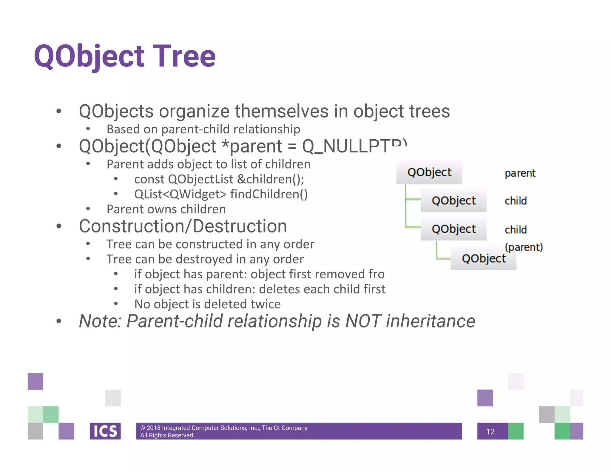 © 2018 Integrated Computer Solutions, Inc., The Qt Company
All Rights Reserved
QObject Tree
• QObjects organize themselves in object trees
• Based on parent‐child relationship
• QObject(QObject *parent = Q_NULLPTR)
• Parent adds object to list of children
• const QObjectList &children();
• QList<QWidget> findChildren()
• Parent owns children
• Construction/Destruction
• Tree can be constructed in any order
• Tree can be destroyed in any order
• if object has parent: object first removed from parent
• if object has children: deletes each child first
• No object is deleted twice
• Note: Parent-child relationship is NOT inheritance
12
 