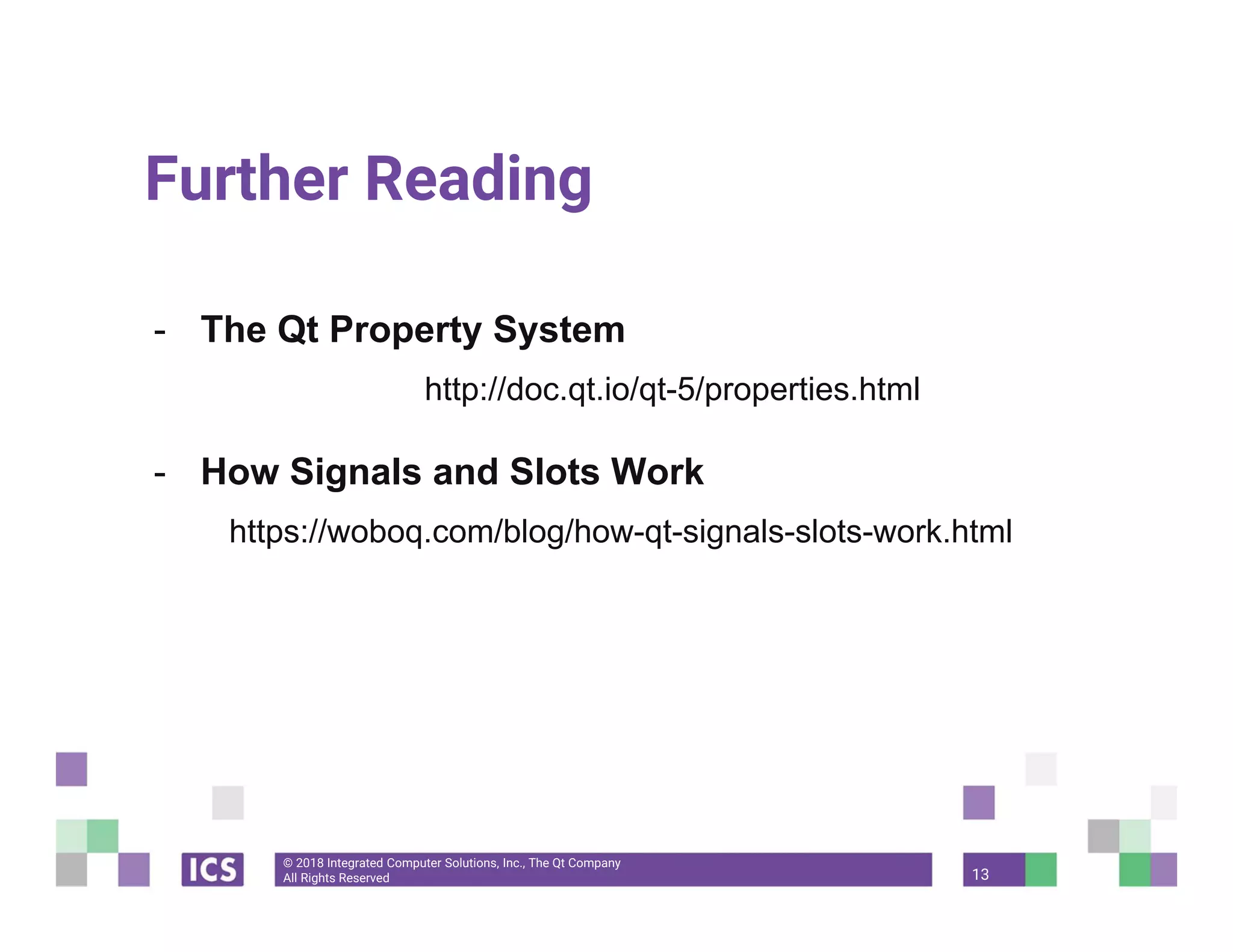 © 2018 Integrated Computer Solutions, Inc., The Qt Company
All Rights Reserved
Further Reading
- The Qt Property System
http://doc.qt.io/qt-5/properties.html
- How Signals and Slots Work
https://woboq.com/blog/how-qt-signals-slots-work.html
13
 