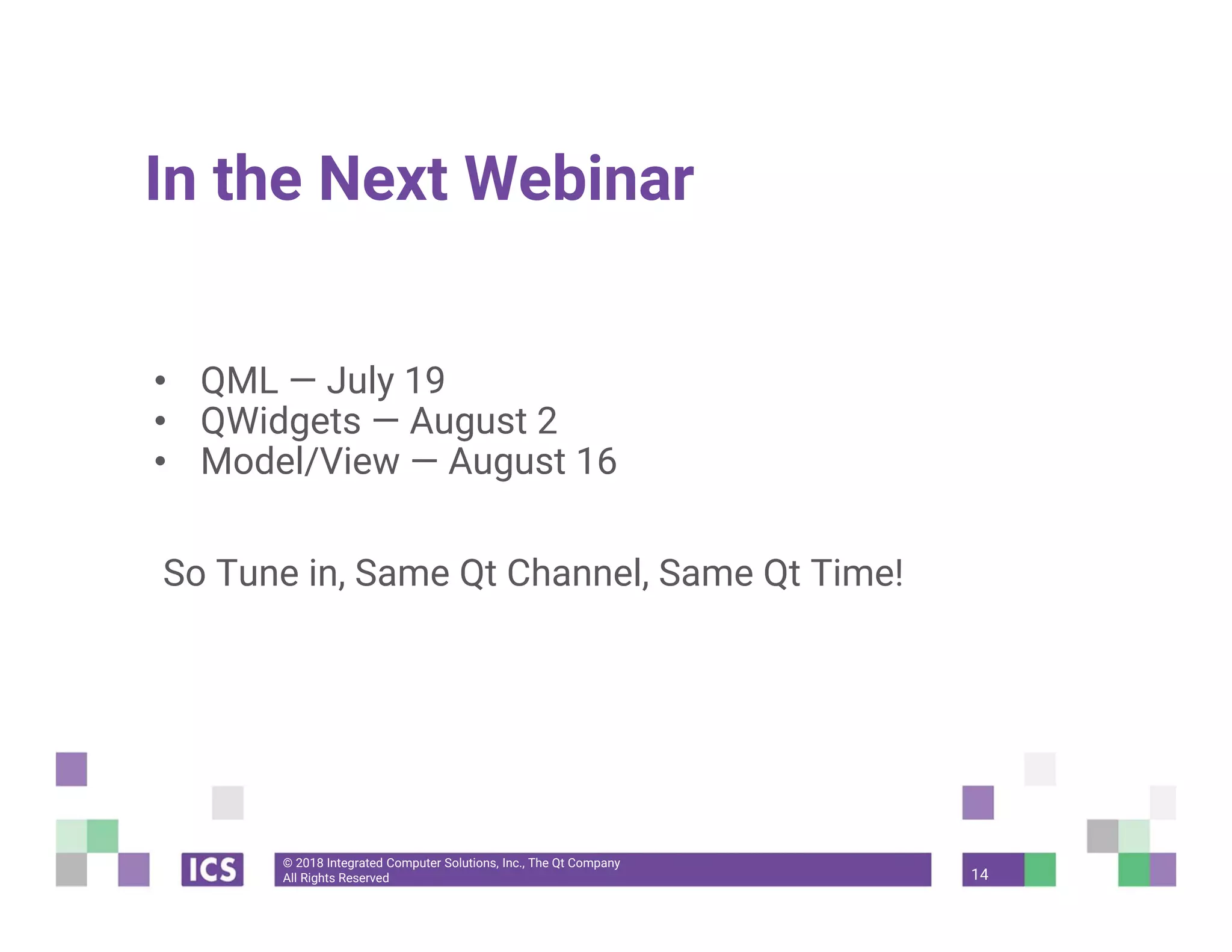 © 2018 Integrated Computer Solutions, Inc., The Qt Company
All Rights Reserved
In the Next Webinar
• QML — July 19
• QWidgets — August 2
• Model/View — August 16
So Tune in, Same Qt Channel, Same Qt Time!
14
 