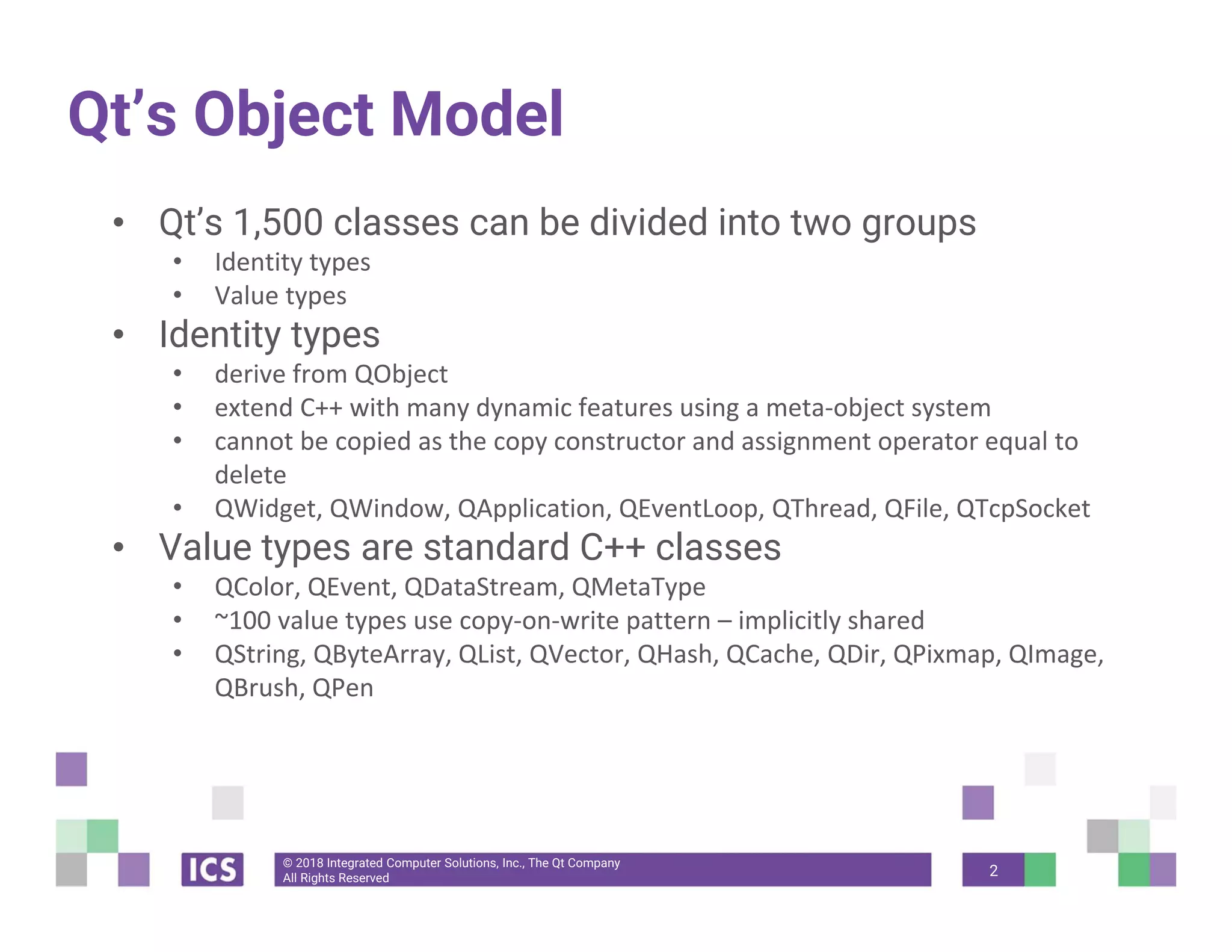 © 2018 Integrated Computer Solutions, Inc., The Qt Company
All Rights Reserved
Qt’s Object Model
• Qt’s 1,500 classes can be divided into two groups
• Identity types 
• Value types 
• Identity types
• derive from QObject 
• extend C++ with many dynamic features using a meta‐object system 
• cannot be copied as the copy constructor and assignment operator equal to 
delete
• QWidget, QWindow, QApplication, QEventLoop, QThread, QFile, QTcpSocket
• Value types are standard C++ classes
• QColor, QEvent, QDataStream, QMetaType
• ~100 value types use copy‐on‐write pattern – implicitly shared 
• QString, QByteArray, QList, QVector, QHash, QCache, QDir, QPixmap, QImage, 
QBrush, QPen
2
 