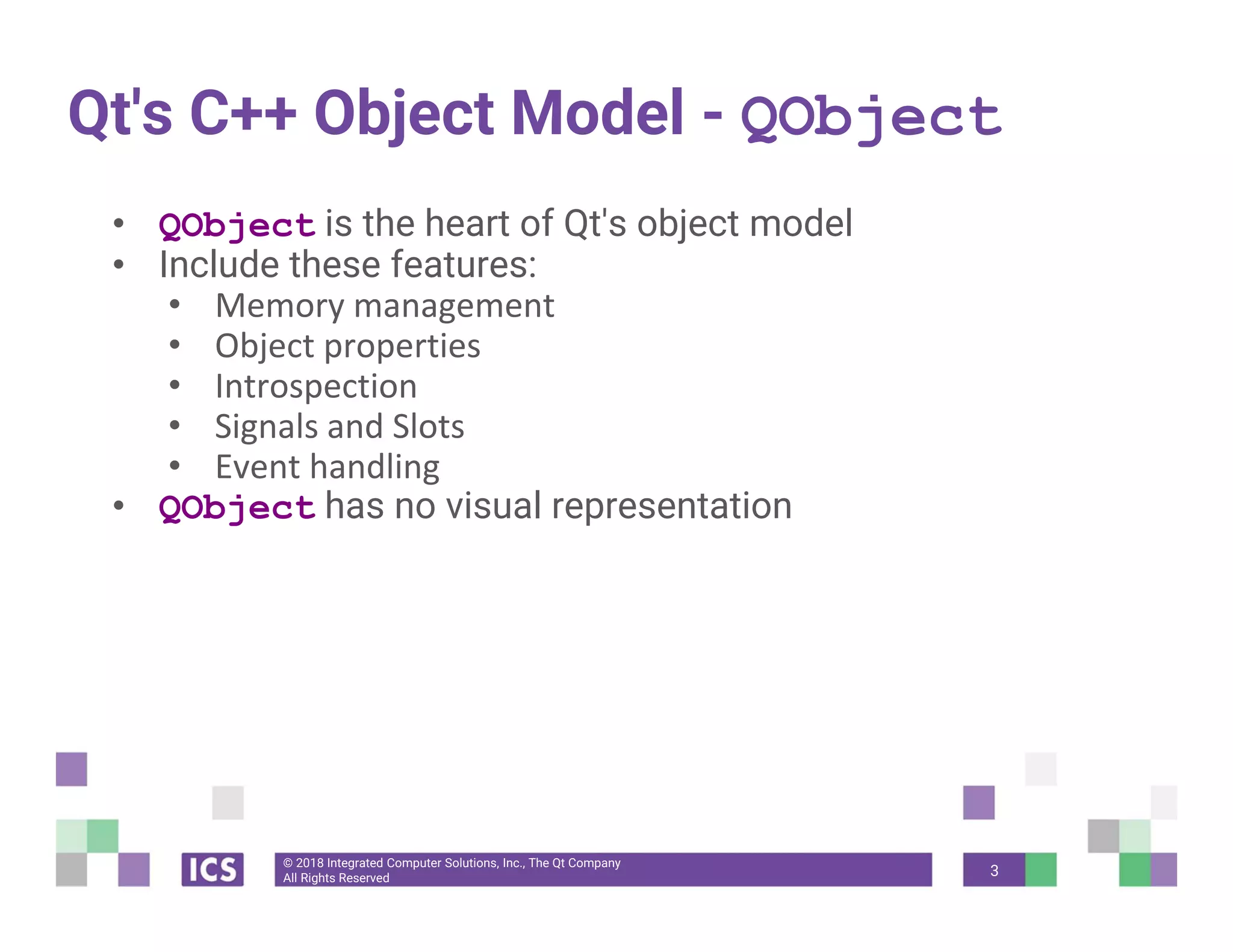 © 2018 Integrated Computer Solutions, Inc., The Qt Company
All Rights Reserved
Qt's C++ Object Model - QObject
• QObject is the heart of Qt's object model
• Include these features:
• Memory management
• Object properties
• Introspection
• Signals and Slots
• Event handling
• QObject has no visual representation
3
 