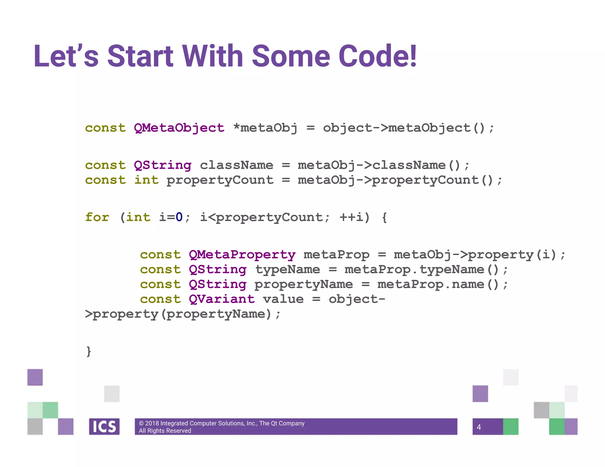 © 2018 Integrated Computer Solutions, Inc., The Qt Company
All Rights Reserved
Let’s Start With Some Code!
const QMetaObject *metaObj = object->metaObject();
const QString className = metaObj->className();
const int propertyCount = metaObj->propertyCount();
for (int i=0; i<propertyCount; ++i) {
const QMetaProperty metaProp = metaObj->property(i);
const QString typeName = metaProp.typeName();
const QString propertyName = metaProp.name();
const QVariant value = object-
>property(propertyName);
}
4
 