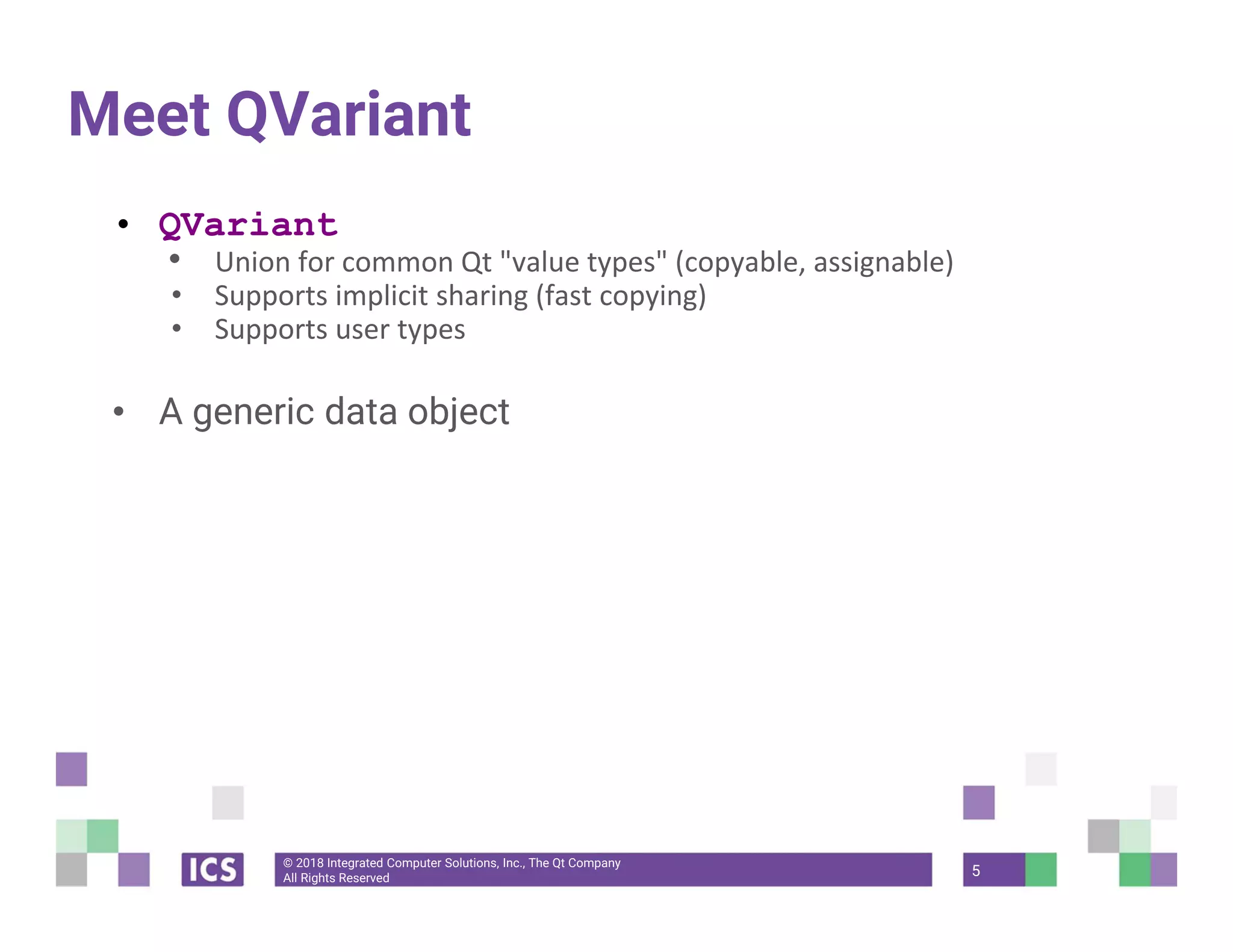 © 2018 Integrated Computer Solutions, Inc., The Qt Company
All Rights Reserved
Meet QVariant
• QVariant
• Union for common Qt "value types" (copyable, assignable)
• Supports implicit sharing (fast copying)
• Supports user types
• A generic data object
5
 
