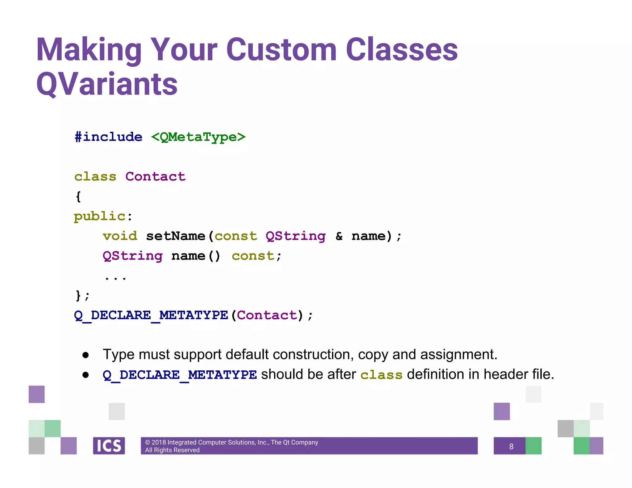 © 2018 Integrated Computer Solutions, Inc., The Qt Company
All Rights Reserved
Making Your Custom Classes
QVariants
#include <QMetaType>
class Contact
{
public:
void setName(const QString & name);
QString name() const;
...
};
Q_DECLARE_METATYPE(Contact);
● Type must support default construction, copy and assignment.
● Q_DECLARE_METATYPE should be after class definition in header file.
8
 