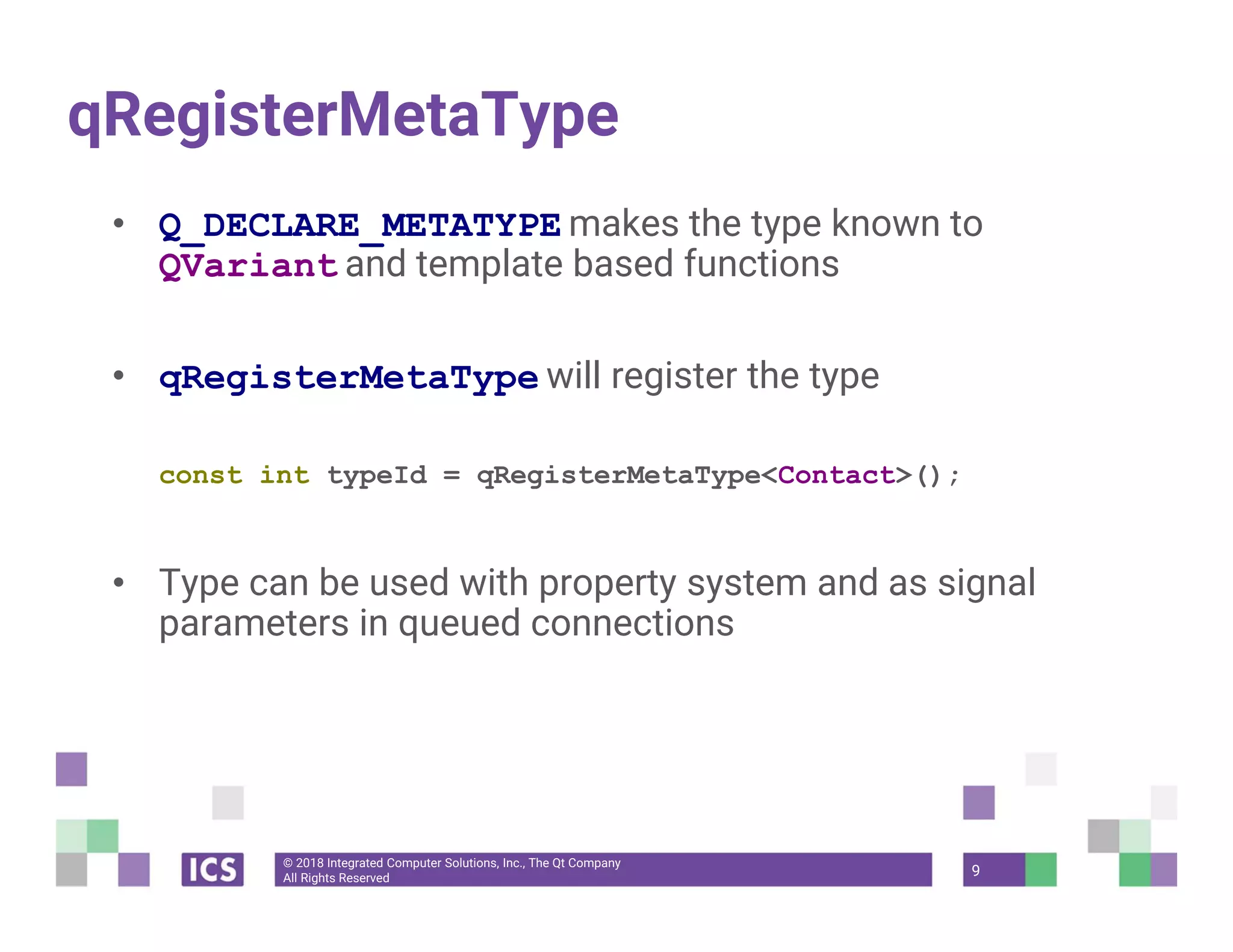 © 2018 Integrated Computer Solutions, Inc., The Qt Company
All Rights Reserved
qRegisterMetaType
• Q_DECLARE_METATYPE makes the type known to
QVariant and template based functions
• qRegisterMetaType will register the type
const int typeId = qRegisterMetaType<Contact>();
• Type can be used with property system and as signal
parameters in queued connections
9
 
