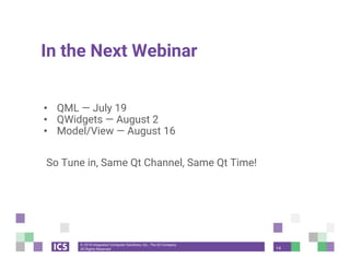© 2018 Integrated Computer Solutions, Inc., The Qt Company
All Rights Reserved
In the Next Webinar
• QML — July 19
• QWidgets — August 2
• Model/View — August 16
So Tune in, Same Qt Channel, Same Qt Time!
14
 